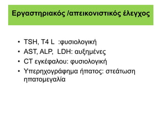 Εργαστηριακός /απεικονιστικός έλεγχος
• TSH, T4 L :φυσιολογική
• AST, ALP, LDH: αυξημένες
• CT εγκέφαλου: φυσιολογική
• Υπερηχογράφημα ήπατος: στεάτωση
ηπατομεγαλία
 