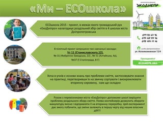 ECOшкола 2015 - проект, в межах якого громадський рух
«ЕкоДніпро» налагоджує роздільний збір сміття в 4 школах міста
Дніпропетровська
В пілотный проект запрошено такі навчальні заклади:
№ 11 (Станиславского,12).
№ 31 (Фабрично-Заводська, 22) , № 51 (Алтайська, 4а),
№37 (Г.Сталінграда, 8-Г)
Хоча в учнів є основи знань про проблеми сміття, застосовувати знання
на практиці, перетворивши їх на звичку сортувати і виокремлювати
вторинну сировину, нам ще складно
Разом з перевізниками міста «ЕкоДніпро» допоможе школі вирішити
проблему роздільного збору сміття. Поява контейнерів дозволить збирати
макулатуру якісно і відправляти її на вторинну переробку. Цей експеримент
дає змогу побачити, що зміни залежать в першу чергу від наших власних
дій!!!
 
