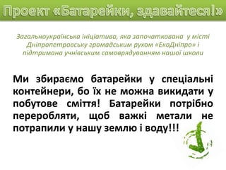 Загальноукраїнська ініціатива, яка започаткована у місті
Дніпропетровську громадським рухом «ЕкоДніпро» і
підтримана учнівським самоврядуванням нашої школи
Ми збираємо батарейки у спеціальні
контейнери, бо їх не можна викидати у
побутове сміття! Батарейки потрібно
переробляти, щоб важкі метали не
потрапили у нашу землю і воду!!!
 