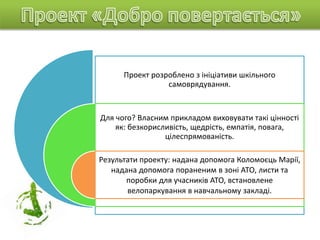 Проект розроблено з ініціативи шкільного
самоврядування.
Для чого? Власним прикладом виховувати такі цінності
як: безкорисливість, щедрість, емпатія, повага,
цілеспрямованість.
Результати проекту: надана допомога Коломоєць Марії,
надана допомога пораненим в зоні АТО, листи та
поробки для учасників АТО, встановлене
велопаркування в навчальному закладі.
 