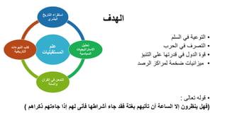 ‫الهدف‬
•‫السلم‬ ‫في‬ ‫التوعية‬
•‫الحرب‬ ‫في‬ ‫التصرف‬
•‫التنبؤ‬ ‫على‬ ‫قدرتها‬ ‫في‬ ‫الدول‬ ‫قوة‬
•‫الرصد‬ ‫لمراكز‬ ‫ضخمة‬ ‫ميزانيات‬
•‫تعالى‬ ‫قوله‬:
(‫فهل‬‫ذكراهم‬ ‫جاءتهم‬ ‫إذا‬ ‫لهم‬ ‫فأنى‬ ‫أشراطها‬ ‫جاء‬ ‫فقد‬ ‫بغتة‬ ‫تأتيهم‬ ‫أن‬ ‫الساعة‬ ‫إال‬ ‫ينظرون‬)
‫علم‬
‫المستقبلي‬‫ات‬
‫التاري‬ ‫استقراء‬‫خ‬
‫البشري‬
‫تحليل‬
‫االستراتيجيات‬
‫السياسية‬
‫القر‬ ‫في‬ ‫التمعن‬‫آن‬
‫والسنة‬
‫النبوءات‬ ‫كتب‬
‫التاريخية‬
 