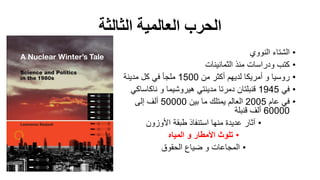 ‫الثالثة‬ ‫العالمية‬ ‫الحرب‬
•‫النووي‬ ‫الشتاء‬
•‫الثمانينات‬ ‫منذ‬ ‫ودراسات‬ ‫كتب‬
•‫من‬ ‫أكثر‬ ‫لديهم‬ ‫أمريكا‬ ‫و‬ ‫روسيا‬1500‫مدينة‬ ‫كل‬ ‫في‬ ‫ملجأ‬
•‫في‬1945‫و‬ ‫هيروشيما‬ ‫مدينتي‬ ‫دمرتا‬ ‫قنبلتان‬‫ناكاساك‬‫ي‬
•‫عام‬ ‫في‬2005‫بين‬ ‫ما‬ ‫يمتلك‬ ‫العالم‬50000‫إلى‬ ‫ألف‬
60000‫قنبلة‬ ‫ألف‬
•‫األوزون‬ ‫طبقة‬ ‫استنفاذ‬ ‫منها‬ ‫عديدة‬ ‫آثار‬
•‫المياه‬ ‫و‬ ‫األمطار‬ ‫تلوث‬
•‫الحقوق‬ ‫ضياع‬ ‫و‬ ‫المجاعات‬
 