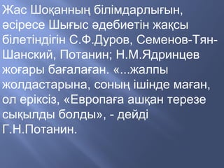 Жас Шоқанның білімдарлығын,
әсіресе Шығыс әдебиетін жақсы
білетіндігін С.Ф.Дуров, Семенов-Тян-
Шанский, Потанин; Н.М.Ядринцев
жоғары бағалаған. «...жалпы
жолдастарына, соның ішінде маған,
ол еріксіз, «Европаға ашқан терезе
сықылды болды», - дейді
Г.Н.Потанин.
 