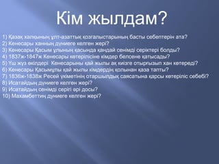 Кім жылдам?
1) Қазақ халқының ұлт-азаттық қозгалыстарының басты себептерін ата?
2) Кенесары ханның дүниеге келген жері?
3) Кенесары Қасым ұлының қасында қандай сенімді серіктері болды?
4) 1837ж-1847ж Кенесары көтерілісіне кімдер белсене қатысады?
5) Үш жүз өкілдері Кенесарыны қай жылы ақ киізге отырғызып хан көтереді?
6) Кенесары Қасымұлы қай жылы кімдердің қолынан қаза тапты?
7) 1836ж-1838ж Ресей үкіметінің отаршылдық саясатына қарсы көтеріліс себебі?
8) Исатайдың дүниеге келген жері?
9) Исатайдың сенімді серігі әрі досы?
10) Махамбеттиң дуниеге келген жері?
 