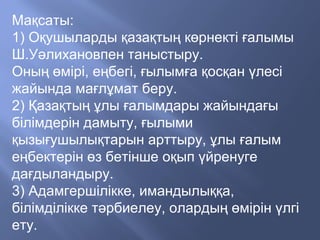 Мақсаты:
1) Оқушыларды қазақтың көрнекті ғалымы
Ш.Уәлихановпен таныстыру.
Оның өмірі, еңбегі, ғылымға қосқан үлесі
жайында мағлұмат беру.
2) Қазақтың ұлы ғалымдары жайындағы
білімдерін дамыту, ғылыми
қызығушылықтарын арттыру, ұлы ғалым
еңбектерін өз бетінше оқып үйренуге
дағдыландыру.
3) Адамгершілікке, имандылыққа,
білімділікке тәрбиелеу, олардың өмірін үлгі
ету.
 