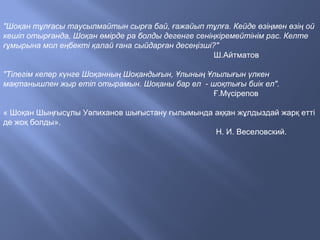"Шоқан тұлғасы таусылмайтын сырға бай, ғажайып тұлға. Кейде өзіңмен өзің ой
кешіп отырғанда, Шоқан өмірде ра болды дегенге сеніңкіремейтінім рас. Келте
ғұмырына мол еңбекті қалай ғана сыйдарған десеңізші?"
Ш.Айтматов
"Тілегім келер күнге Шоқанның Шоқандығын, Ұлының Ұлылығын үлкен
мақтанышпен жыр етіп отырамын. Шоқаны бар ел - шоқтығы биік ел".
Ғ.Мүсірепов
« Шоқан Шыңғысұлы Уәлиханов шығыстану ғылымында аққан жұлдыздай жарқ етті
де жоқ болды».
Н. И. Веселовский.
 