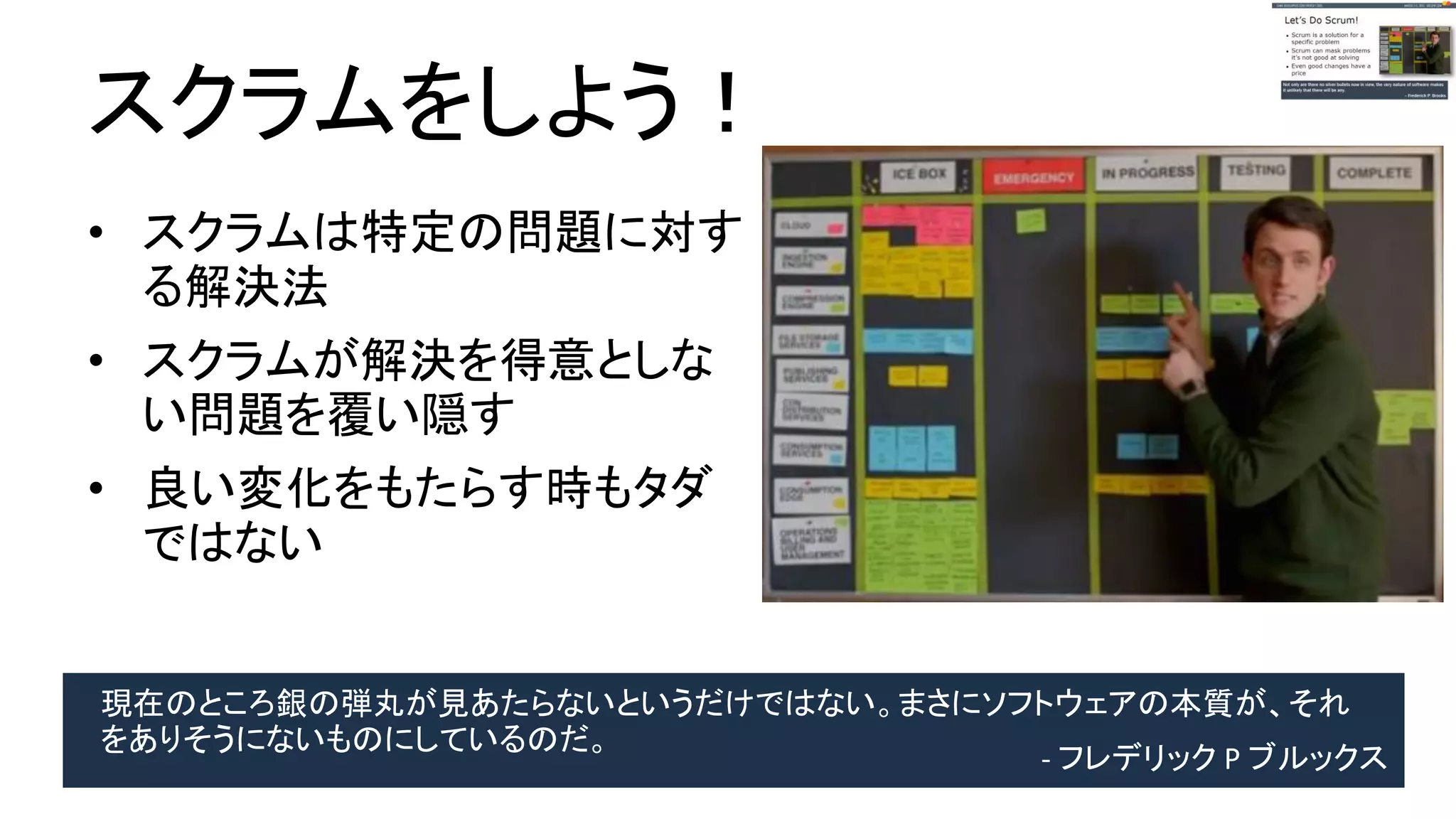 スクラムをしよう！
● スクラムは特定の問題に
対する解決法
● スクラムが解決を得意と
しない問題を覆い隠す
● 良い変化をもたらす時も
タダではない
現在のところ銀の弾丸が見あたらないというだけではない。まさにソフトウェアの本質が、
それをありそうにないものにしているのだ。 - フレデリック P ブルックス
 