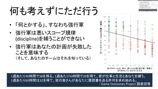 何も考えずにただ行う
● 「何とかする」、すなわち強行軍
● 強行軍は悪いスコープ規律(discipline)
を補うことができない
● 強行軍はあなたの計画が失敗したことを
意味する
（そして、あなたのチームはそれを知っている）
我々のチームは、時々、果てしなく続く強行軍／残
業で立ち往生しているようにみえる
成
果
–
集
計
ス
コ
ア
(
ス
ケ
ー
ル
)0-100
1週あたり40時間で38を得る。1週あたり50時間で39を得て、皆が仕事と生活とあなたを嫌う。
1週あたり60時間は32を得て、皆の奥さんがあなたに履歴書を送る許可を求め始める。
- Game Outcomes Project 調査回答
 