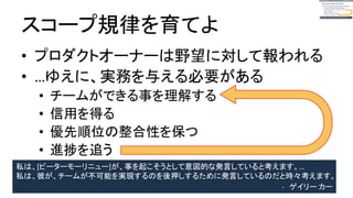 スコープ規律を育てよ
● プロダクトオーナーは野望に対して報われる
● …ゆえに、実務を与える必要がある
● チームができる事を理解する
● 信用を得る
● 優先順位の整合性を保つ
● 進捗を追う
私は、[ピーターモリニュー]が、事を起こそうとして意図的な発言をしていると考えます。…
私は、彼が、チームが不可能を実現するのを後押しするために発言をしているのだと時々考えます。
- ゲイリー カー
 