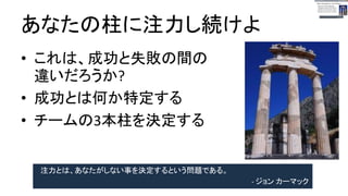 あなたの柱に注力し続けよ
● これは、成功と失敗の間の違いだろうか?
● 成功とは何か特定する
● チームの3本柱を決定する
注力とは、あなたがしない事を決定するという問題である。
- ジョン カーマック
 