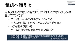 問題へ備えよ
何も悪いことが起きなかった時だけ機能するプラ
ンはバッドプラン
● アートチームがインフルエンザにかかる
● 一人しかいないネットワークエンジニアが辞める
● コアな要求が変わる
● ゲームの決定的な要素がつまらなかった
ホフスタッターの法則：作業は、いつだって予測以上に時間がかかるものだ。
ホフスタッターの法則を計算に入れても。 - ダグラス ホフスタッター
 