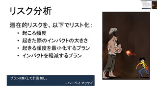 プランB無くして計画無し。
- ハーベイ マッケイ
リスク分析
潜在的リスクを、以下でリスト化：
● 起こる頻度
● 起きた際のインパクトの大きさ
● 起きる頻度を最小化するプラン
● インパクトを軽減するプラン
 