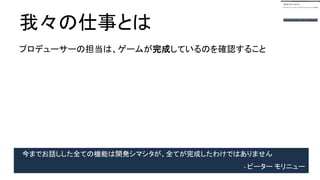 我々の仕事とは
プロデューサーの担当は、ゲームが完成しているのを確認すること
今までお話しした全ての機能は開発シマシタが、全てが完成したわけではありません
- ピーター モリニュー
 