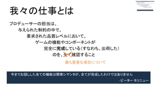 我々の仕事とは
プロデューサーの担当は、
与えられた制約の中で、
要求された品質レベルにおいて、
ゲームの機能やコンポーネントが
完全に完成している（すなわち、出荷した）
のを、全て確認すること
最も重要な項目について
今までお話しした全ての機能は開発シマシタが、全てが完成したわけではありません
- ピーター モリニュー
 