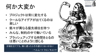 何が大変か
● プロジェクトは常に変化する
● クールなアイデアが出てくるのは
楽しい
● 銘々が異なる優先順位を持つ
● みんな、制約の中で働いている
● ブラッシュアップする時間をとる
のは悪いことのように感じる
計画を立てても、敵に遭ったらその通りにはいかない
- ヘルムート フォン モルトケ
 