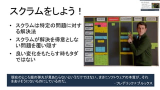 スクラムをしよう！
● スクラムは特定の問題に
対する解決法
● スクラムが解決を得意と
しない問題を覆い隠す
● 良い変化をもたらす時も
タダではない
現在のところ銀の弾丸が見あたらないというだけではない。まさにソフトウェアの本質が、
それをありそうにないものにしているのだ。 - フレデリック P ブルックス
 