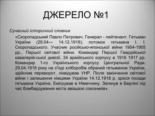 ДЖЕРЕЛО №1
Сучасний історичний словник
«Скоропадський Павло Петрович. Генерал - лейтенант. Гетьман
України (29.04— 14.12.1918); потомок гетьмана І. І.
Скоропадського. Учасник російсько-японської війни 1904-1905
рр., Першої світової війни. Командир Першої Гвардійської
кавалерій-ської дивізії, 34 армійського корпусу в 1916 1917 рр.
Командир 1-го Українського корпусу Центральної Ради.
29.04.1918 року на з'їзді хліборобів обраний гетьманом України,
здійснив переворот, ліквідував УНР. Після закінчення світової
війни і залишення німцями України 14.12.1918 р. зрікся посади
гетьмана України. Емігрував в Німеччину. Загинув в Берліні під
час бомбардування міста авіацією союзників».
 