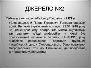 ДЖЕРЕЛО №2
Радянська енциклопедія історії України. - 1972 р.
«Скоропадський Павло Петрович. Генерал царської
армії. Великий український поміщик. 29.04.1918 року
на інсценізованому австро-німецькими окупантами
так званому «з'їзді хліборобів» у Києві був
проголошений гетьманом України. 14.12.1918 року
внаслідок революційної боротьби трудящих
«український уряд» Скоропадського було повалено,
Скоропадський втік до Німеччини, де продовжив
антирадянську діяльність».
 