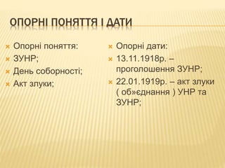 ОПОРНІ ПОНЯТТЯ І ДАТИ
 Опорні поняття:
 ЗУНР;
 День соборності;
 Акт злуки;
 Опорні дати:
 13.11.1918р. –
проголошення ЗУНР;
 22.01.1919р. – акт злуки
( об»єднання ) УНР та
ЗУНР;
 