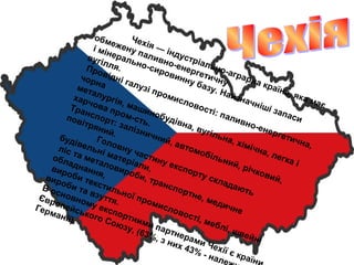 Чехія — індустріально-аграрна країна, яка має
обмежену паливно-енергетичну
і мінерально-сировинну базу. Найзначніші запаси
вугілля.Провідні галузі промисловості: паливно-енергетична,
чорнаметалургія, машинобудівна, вугільна, хімічна, легка і
харчова пром-сть.
Транспорт: залізничний, автомобільний, річковий,
повітряний.
Головну частину експорту складають
будівельні матеріали,
ліс та металовироби, транспортне, медичне
обладнання,
вироби текстильної промисловості, меблі, швейні
вироби та взуття.
В основному експортними партнерами Чехії є країни
Європейського Союзу, (63%, з них 43% - нале
Германії).
 