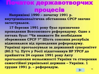 11
Початок державотворчих
процесів
Наприкінці 1990 – початку 1991 р.
внутрішньополітична обстановка СРСР значно
загострилася.
17 березня 1991 року було призначено
проведення Всесоюзного референдуму. Одне з
питань було: “Чи вважаєте Ви необхідним
збереження СРСР ?” Шість союзних республік
відмовилися від проведення референдуму.
Українці проголосували за державний суверенітет
(80.2 %). Путч у Росії підштовхнув ВР УРСР до
прийняття 24 серпня 1991 року Акту
проголошення незалежності України та створення
самостійної української держави – України. 1
грудня 1991 р. – референдум.
 