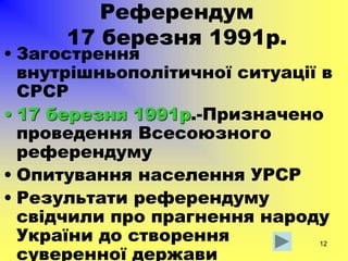 12
Референдум
17 березня 1991р.
• Загострення
внутрішньополітичної ситуації в
СРСР
• 17 березня 1991р.-Призначено
проведення Всесоюзного
референдуму
• Опитування населення УРСР
• Результати референдуму
свідчили про прагнення народу
України до створення
суверенної держави
 