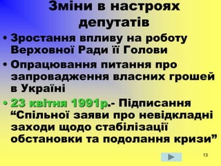 13
Зміни в настроях
депутатів
• Зростання впливу на роботу
Верховної Ради її Голови
• Опрацювання питання про
запровадження власних грошей
в Україні
• 23 квітня 1991р.- Підписання
“Спільної заяви про невідкладні
заходи щодо стабілізації
обстановки та подолання кризи”
 
