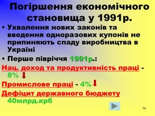 14
Погіршення економічного
становища у 1991р.
• Ухвалення нових законів та
введення одноразових купонів не
припиняють спаду виробництва в
Україні
• Перше півріччя 1991р.:
Нац. доход та продуктивність праці -
8%
Промислове праці - 4%
Дефіцит державного бюджету
40млрд.крб
 