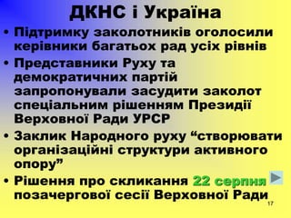 17
ДКНС і Україна
• Підтримку заколотників оголосили
керівники багатьох рад усіх рівнів
• Представники Руху та
демократичних партій
запропонували засудити заколот
спеціальним рішенням Президії
Верховної Ради УРСР
• Заклик Народного руху “створювати
організаційні структури активного
опору”
• Рішення про скликання 22 серпня
позачергової сесії Верховної Ради
 