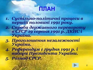 2
ПЛАН
1. Суспільно-політичні процеси в
першій половині 1991 року.
2. Спроба державного перевороту
в СРСР 19 серпня 1991 р. ДКНС і
Україна.
3. Проголошення незалежності
України.
4. Референдум 1 грудня 1991 р. і
вибори Президента України.
5. Розпад СРСР.
 