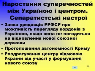 20
Наростання суперечностей
між Україною і центром.
Сепаратистські настрої
• Заява урядовців РРФСР про
можливість перегляду кордонів з
Україною, якщо вона не погодиться
на відновлення нової союзної
держави
• Проголошення автономності Криму
• Роздратування центру відмовою
України від участі у формуванні
нового союзу
 