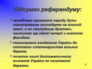 26
Підсумки референдуму:
 засвідчено прагнення народу бути
повноправним господарем на власній
землі, а не «молодшим братом»,
частиною ще однієї імперії з новітнім
фасадом;
 повноправне входження України до
світового співтовариства вільних
держав;
 початок хвилі дипломатичного
визнання України як незалежної
держави.
 