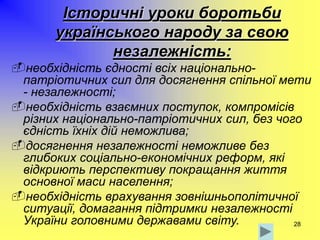 28
Історичні уроки боротьби
українського народу за свою
незалежність:
необхідність єдності всіх національно-
патріотичних сил для досягнення спільної мети
- незалежності;
необхідність взаємних поступок, компромісів
різних національно-патріотичних сил, без чого
єдність їхніх дій неможлива;
досягнення незалежності неможливе без
глибоких соціально-економічних реформ, які
відкриють перспективу покращання життя
основної маси населення;
необхідність врахування зовнішньополітичної
ситуації, домагання підтримки незалежності
України головними державами світу.
 