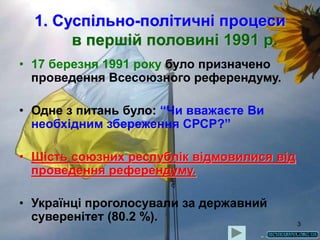 3
1. Суспільно-політичні процеси
в першій половині 1991 р.
• 17 березня 1991 року було призначено
проведення Всесоюзного референдуму.
• Одне з питань було: “Чи вважаєте Ви
необхідним збереження СРСР?”
• Шість союзних республік відмовилися від
проведення референдуму.
• Українці проголосували за державний
суверенітет (80.2 %).
 