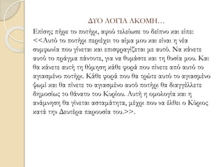 ΔΥΟ ΛΟΓΙΑ ΑΚΟΜΗ…
Επίσης πήρε το ποτήρι, αφού τελείωσε το δείπνο και είπε:
<<Αυτό το ποτήρι περιέχει το αίμα μου και είναι η νέα
συμφωνία που γίνεται και επισφραγίζεται με αυτό. Να κάνετε
αυτό το πράγμα πάντοτε, για να θυμάστε και τη θυσία μου. Και
θα κάνετε αυτή τη θύμηση κάθε φορά που πίνετε από αυτό το
αγιασμένο ποτήρι. Κάθε φορά που θα τρώτε αυτό το αγιασμένο
ψωμί και θα πίνετε το αγιασμένο αυτό ποτήρι θα διαγγέλλετε
δημοσίως το θάνατο του Κυρίου. Αυτή η ομολογία και η
ανάμνηση θα γίνεται ασταμάτητα, μέχρι που να έλθει ο Κύριος
κατά την Δευτέρα παρουσία του.>>.
 