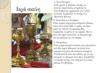 Ιερά σκεύη
1. Άγιο Ποτήριο:
Είναι χρυσό ή ασημένιο ποτήρι, με
γλυπτές παραστάσεις, στηρίζεται σε
πλατιά βάση και χρησιμεύει για τη θεία
κοινωνία. Συμβολίζει το ποτήρι του
Μυστικού Δείπνου.
2. Άγιος δίσκος ή δισκάριο:
Είναι μικρός στρογγυλός ασημένιος δίσκος,
πάνω στον οποίο βάζει ο ιερέας τον άρτο
κατά την τέλεση της προσκομιδής.
Συμβολίζει τη φάτνη ή τον ουρανό. Με το
Άγιο Ποτήριο αποτελούν το δισκοπότηρο
και σκεπάζονται με τον «αέρα».
3. Αστερίσκος:
Είναι μικρό ασημένιο σκεύος, που αποτελείται
από δύο κυρτά ελάσματα τα οποία είναι
ενωμένα στη μέση και ανοίγουν σταυρωτά.
Τοποθετούνται στον άγιο δίσκο, για να μην
ακουμπά το κάλυμμα στον άρτο. Συμβολίζει
το λαμπρό αστέρι, που οδήγησε τους τρεις
μάγους στη Βηθλεέμ.
 