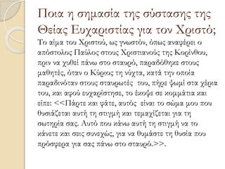 Ποια η σημασία της σύστασης της
Θείας Ευχαριστίας για τον Χριστό;
Το αίμα του Χριστού, ως γνωστόν, όπως αναφέρει ο
απόστολος Παύλος στους Χριστιανούς της Κορίνθου,
πριν να χυθεί πάνω στο σταυρό, παραδόθηκε στους
μαθητές, όταν ο Κύριος τη νύχτα, κατά την οποία
παραδινόταν στους σταυρωτές του, πήρε ψωμί στα χέρια
του, και αφού ευχαρίστησε, το έκοψε σε κομμάτια και
είπε: <<Πάρτε και φάτε, αυτός είναι το σώμα μου που
θυσιάζεται αυτή τη στιγμή και τεμαχίζεται για τη
σωτηρία σας. Αυτό που κάνω αυτή τη στιγμή να το
κάνετε και σεις συνεχώς, για να θυμάστε τη θυσία που
πρόσφερα για σας πάνω στο σταυρό.>>.
 