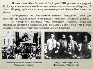 Неоголошена війна Радянської Росії проти УНР розпочалася у грудні
1917 року, а з проголошенням Четвертим універсалом незалежності України, 22
січня 1918 року, країна опинилася у фактичному стані війни з більшовицькою
Росією.
«Маніфестом до українського народу» Володимир Ленін дав
зрозуміти, що Радянська Росія не змириться з існуванням незалежної України.
У Четвертому Універсалі уряд Української Народної Республіки
закликав до боротьби з більшовицькими військами, а вже 5 січня 1918 р. було
ухвалено створення студентського куреня Січових Стрільців.
Демонстрація вчесть проголошення
Радянської України
Генеральний секретаріат
Центральної Ради, 1917 рік
 