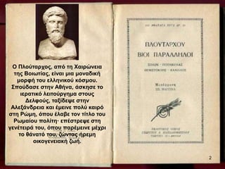 Ο Πλούταρχος, από τη Χαιρώνεια
της Βοιωτίας, είναι μια μοναδική
μορφή του ελληνικού κόσμου.
Σπούδασε στην Αθήνα, άσκησε το
ιερατικό λειτούργημα στους
Δελφούς, ταξίδεψε στην
Αλεξάνδρεια και έμεινε πολύ καιρό
στη Ρώμη, όπου έλαβε τον τίτλο του
Ρωμαίου πολίτη· επέστρεψε στη
γενέτειρά του, όπου παρέμεινε μέχρι
το θάνατό του, ζώντας ήρεμη
οικογενειακή ζωή.
2
 
