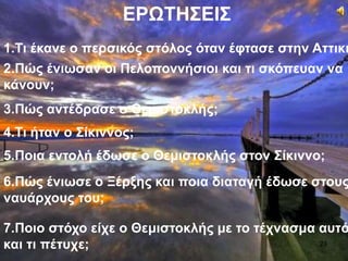 ΕΡΩΤΗΣΕΙΣ
1.Τι έκανε ο περσικός στόλος όταν έφτασε στην Αττική
2.Πώς ένιωσαν οι Πελοποννήσιοι και τι σκόπευαν να
κάνουν;
3.Πώς αντέδρασε ο Θεμιστοκλής;
4.Τι ήταν ο Σίκιννος;
5.Ποια εντολή έδωσε ο Θεμιστοκλής στον Σίκιννο;
6.Πώς ένιωσε ο Ξέρξης και ποια διαταγή έδωσε στους
ναυάρχους του;
7.Ποιο στόχο είχε ο Θεμιστοκλής με το τέχνασμα αυτό
και τι πέτυχε; 23
 