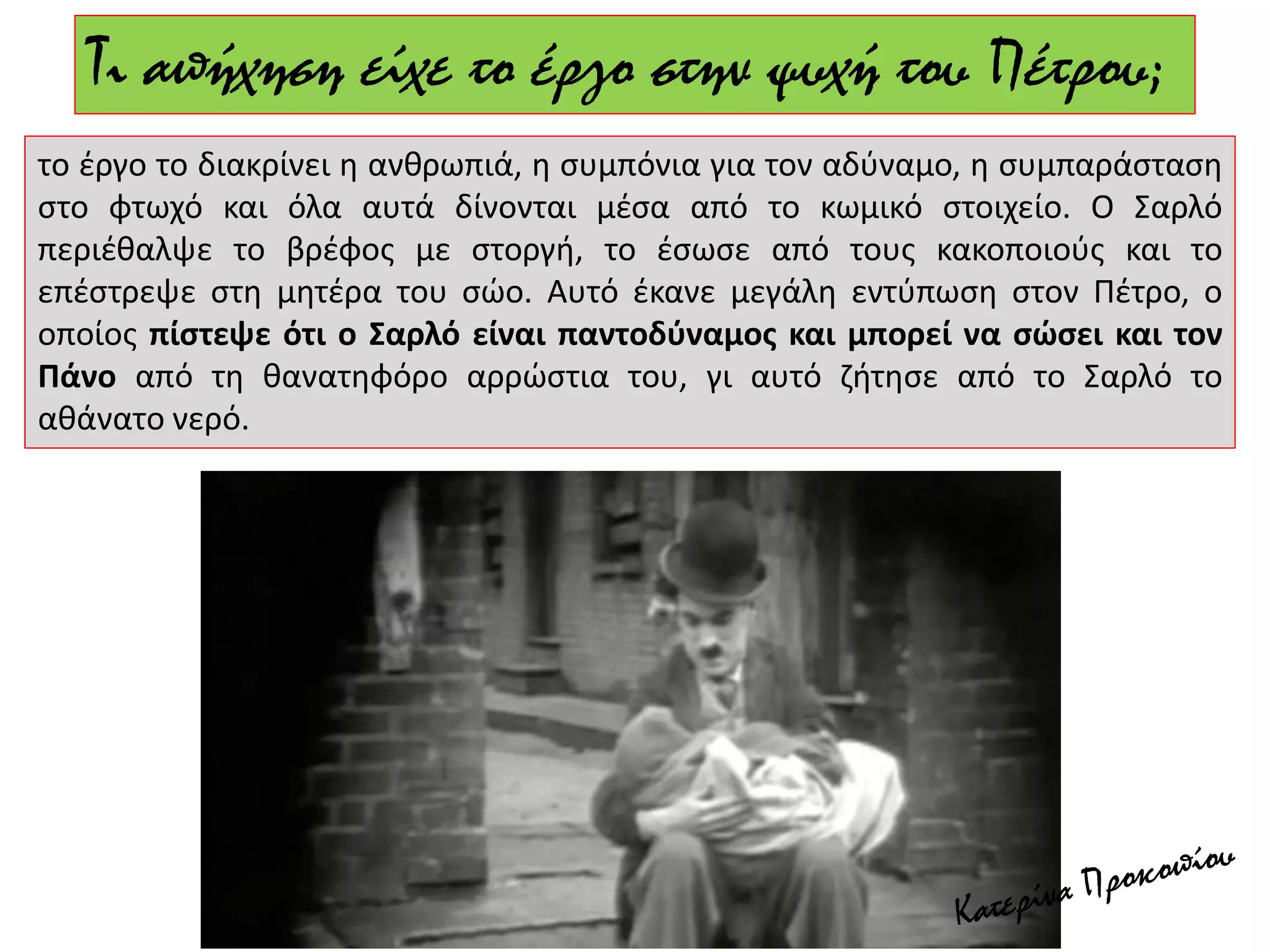 Τι απήχηση είχε το έργο στην ψυχή του Πέτρου;
το έργο το διακρίνει η ανθρωπιά, η συμπόνια για τον αδύναμο, η συμπαράσταση
στο φτωχό και όλα αυτά δίνονται μέσα από το κωμικό στοιχείο. Ο Σαρλό
περιέθαλψε το βρέφος με στοργή, το έσωσε από τους κακοποιούς και το
επέστρεψε στη μητέρα του σώο. Αυτό έκανε μεγάλη εντύπωση στον Πέτρο, ο
οποίος πίστεψε ότι ο Σαρλό είναι παντοδύναμος και μπορεί να σώσει και τον
Πάνο από τη θανατηφόρο αρρώστια του, γι αυτό ζήτησε από το Σαρλό το
αθάνατο νερό.
 