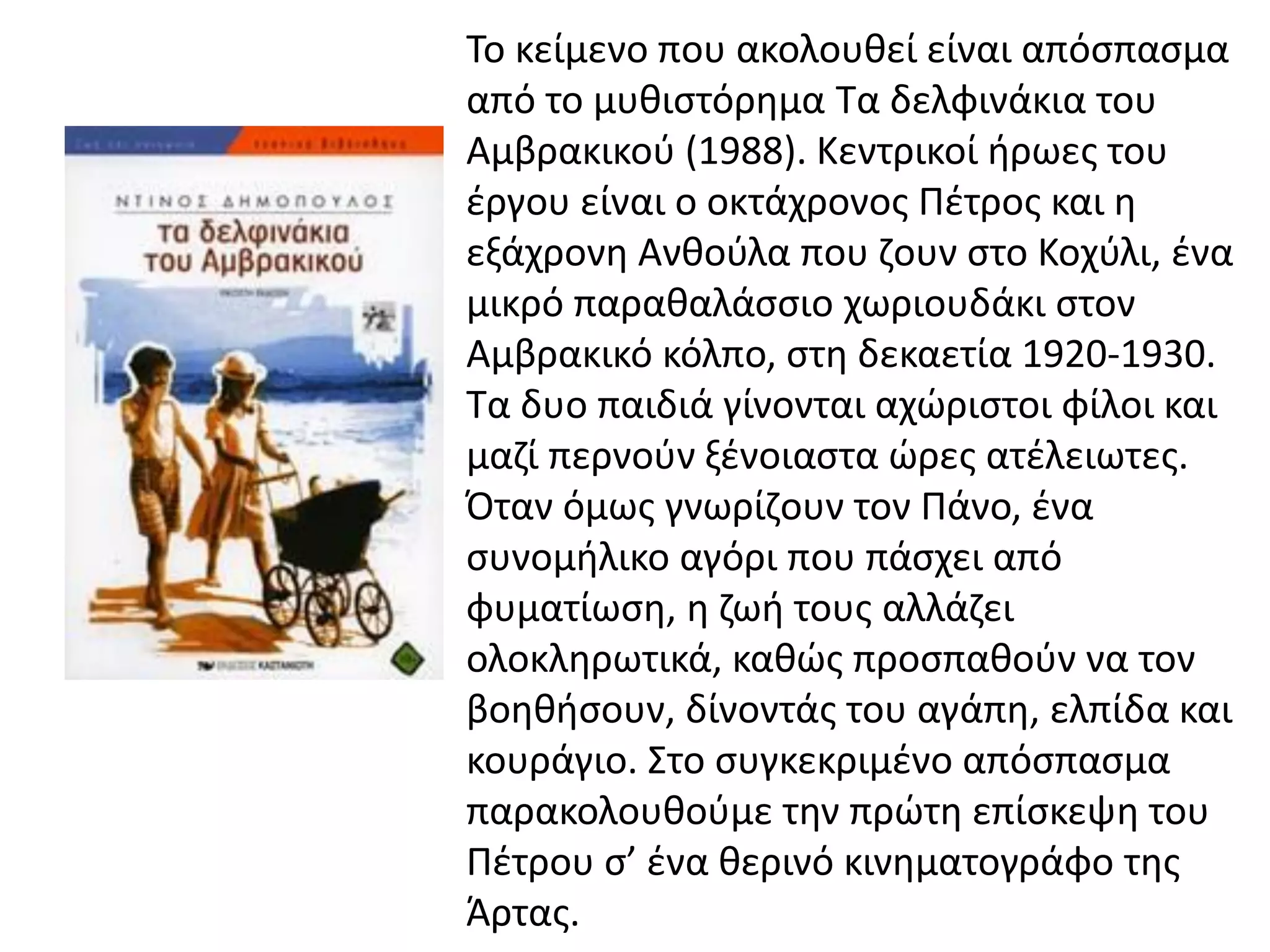 Το κείμενο που ακολουθεί είναι απόσπασμα
από το μυθιστόρημα Τα δελφινάκια του
Αμβρακικού (1988). Κεντρικοί ήρωες του
έργου είναι ο οκτάχρονος Πέτρος και η
εξάχρονη Ανθούλα που ζουν στο Κοχύλι, ένα
μικρό παραθαλάσσιο χωριουδάκι στον
Αμβρακικό κόλπο, στη δεκαετία 1920-1930.
Τα δυο παιδιά γίνονται αχώριστοι φίλοι και
μαζί περνούν ξένοιαστα ώρες ατέλειωτες.
Όταν όμως γνωρίζουν τον Πάνο, ένα
συνομήλικο αγόρι που πάσχει από
φυματίωση, η ζωή τους αλλάζει
ολοκληρωτικά, καθώς προσπαθούν να τον
βοηθήσουν, δίνοντάς του αγάπη, ελπίδα και
κουράγιο. Στο συγκεκριμένο απόσπασμα
παρακολουθούμε την πρώτη επίσκεψη του
Πέτρου σ’ ένα θερινό κινηματογράφο της
Άρτας.
 