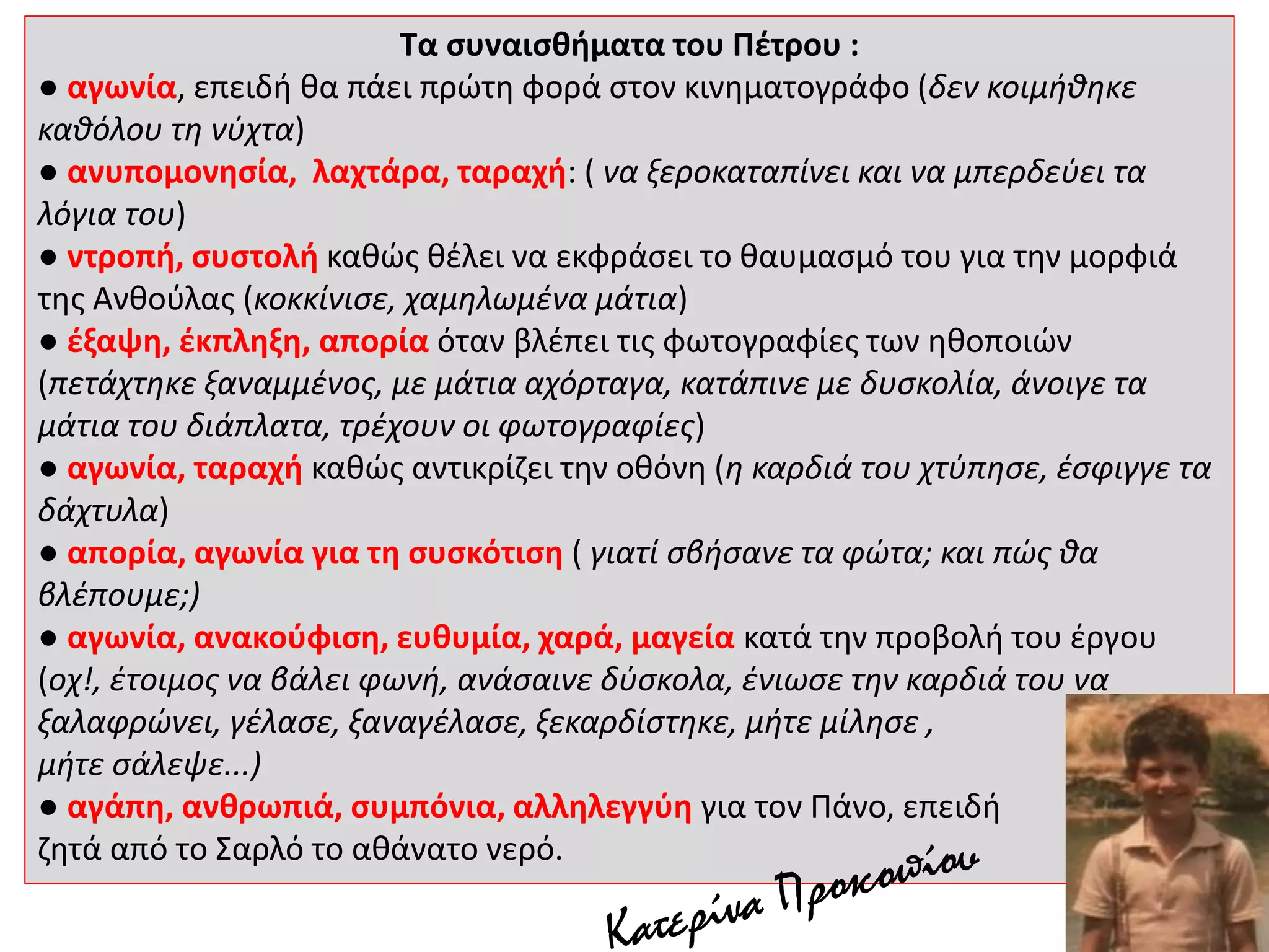 Τα συναισθήματα του Πέτρου :
● αγωνία, επειδή θα πάει πρώτη φορά στον κινηματογράφο (δεν κοιμήθηκε
καθόλου τη νύχτα)
● ανυπομονησία, λαχτάρα, ταραχή: ( να ξεροκαταπίνει και να μπερδεύει τα
λόγια του)
● ντροπή, συστολή καθώς θέλει να εκφράσει το θαυμασμό του για την μορφιά
της Ανθούλας (κοκκίνισε, χαμηλωμένα μάτια)
● έξαψη, έκπληξη, απορία όταν βλέπει τις φωτογραφίες των ηθοποιών
(πετάχτηκε ξαναμμένος, με μάτια αχόρταγα, κατάπινε με δυσκολία, άνοιγε τα
μάτια του διάπλατα, τρέχουν οι φωτογραφίες)
● αγωνία, ταραχή καθώς αντικρίζει την οθόνη (η καρδιά του χτύπησε, έσφιγγε τα
δάχτυλα)
● απορία, αγωνία για τη συσκότιση ( γιατί σβήσανε τα φώτα; και πώς θα
βλέπουμε;)
● αγωνία, ανακούφιση, ευθυμία, χαρά, μαγεία κατά την προβολή του έργου
(οχ!, έτοιμος να βάλει φωνή, ανάσαινε δύσκολα, ένιωσε την καρδιά του να
ξαλαφρώνει, γέλασε, ξαναγέλασε, ξεκαρδίστηκε, μήτε μίλησε ,
μήτε σάλεψε...)
● αγάπη, ανθρωπιά, συμπόνια, αλληλεγγύη για τον Πάνο, επειδή
ζητά από το Σαρλό το αθάνατο νερό.
 