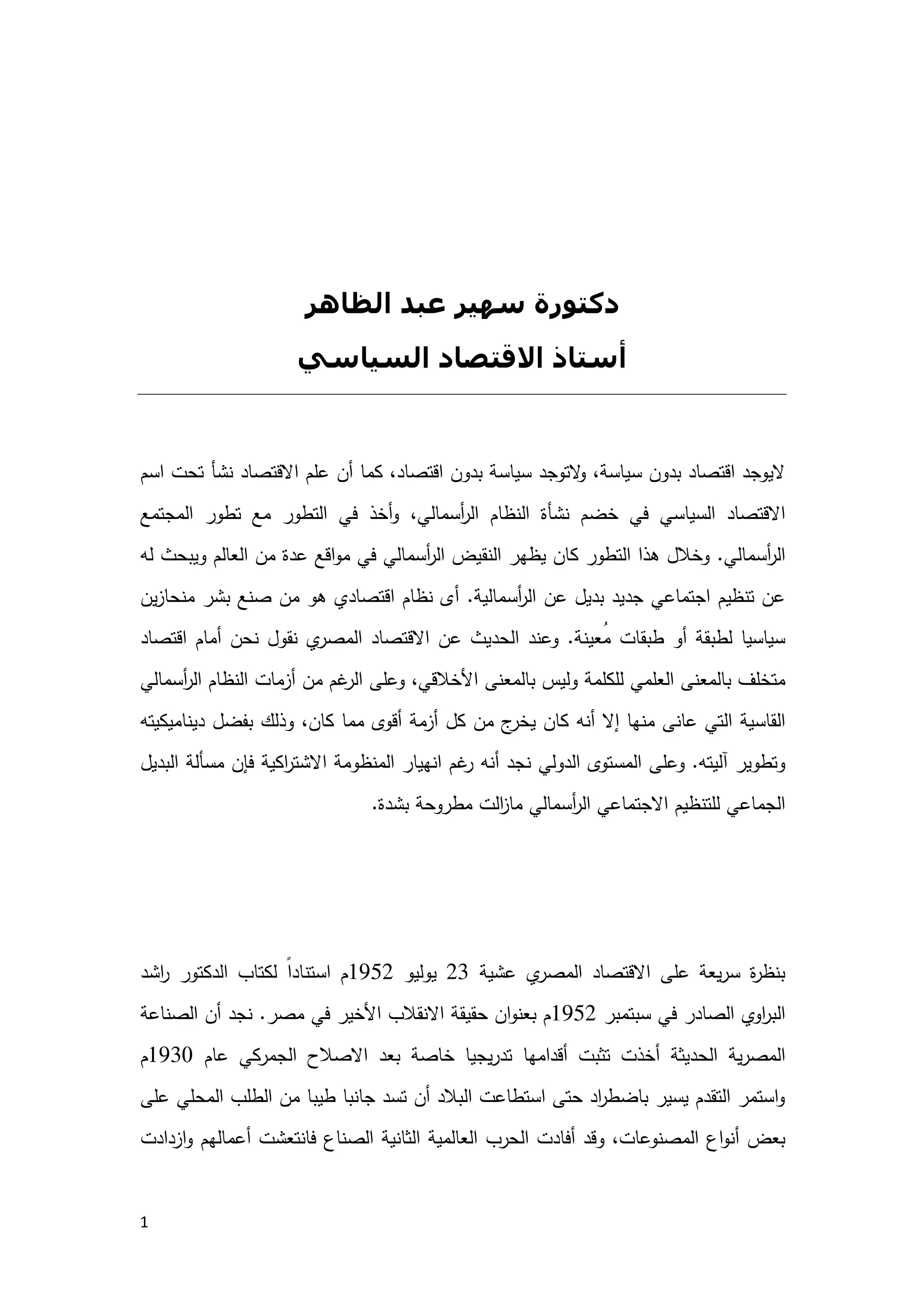 1
‫وﻋﻼﻗﺘﻪ‬ ‫اﻟﻤﺼﺮي‬ ‫اﻻﻗﺘﺼﺎد‬
‫اﻟﻌﺎﻟﻤﻲ‬ ‫ﺑﺎﻻﻗﺘﺼﺎد‬
‫اﻟﻈﺎھﺮ‬ ‫ﻋﺒﺪ‬ ‫ﺳﮫﯿﺮ‬ ‫دﻛﺘﻮرة‬
‫اﻟﺴﯿﺎﺳﻲ‬ ‫اﻻﻗﺘﺼﺎد‬ ‫أﺳﺘﺎذ‬
‫ﺳ‬ ‫ﺑدون‬ ‫اﻗﺗﺻﺎد‬ ‫ﻻﯾوﺟد‬‫أن‬ ‫ﻛﻣﺎ‬ ،‫اﻗﺗﺻﺎد‬ ‫ﺑدون‬ ‫ﺳﯾﺎﺳﺔ‬ ‫ﻻﺗوﺟد‬‫و‬ ،‫ﯾﺎﺳﺔ‬‫اﻻﻗﺗﺻﺎد‬ ‫ﻋﻠم‬‫اﺳم‬ ‫ﺗﺣت‬ ‫ﻧﺷﺄ‬
‫اﻟﺳﯾﺎﺳﻲ‬ ‫اﻻﻗﺗﺻﺎد‬،‫أﺳﻣﺎﻟﻲ‬‫ر‬‫اﻟ‬ ‫اﻟﻧظﺎم‬ ‫ﻧﺷﺄة‬ ‫ﺧﺿم‬ ‫ﻓﻲ‬‫اﻟﺗطور‬ ‫ﻓﻲ‬ ‫أﺧذ‬‫و‬‫اﻟﻣﺟﺗﻣﻊ‬ ‫ﺗطور‬ ‫ﻣﻊ‬
‫أﺳﻣﺎﻟﻲ‬‫ر‬‫اﻟ‬.‫ﻟﻪ‬ ‫وﯾﺑﺣث‬ ‫اﻟﻌﺎﻟم‬ ‫ﻣن‬ ‫ﻋدة‬ ‫اﻗﻊ‬‫و‬‫ﻣ‬ ‫ﻓﻲ‬ ‫أﺳﻣﺎﻟﻲ‬‫ر‬‫اﻟ‬ ‫اﻟﻧﻘﯾض‬ ‫ﯾظﻬر‬ ‫ﻛﺎن‬ ‫اﻟﺗطور‬ ‫ﻫذا‬ ‫وﺧﻼل‬
‫أﺳﻣﺎﻟﯾﺔ‬‫ر‬‫اﻟ‬ ‫ﻋن‬ ‫ﺑدﯾل‬ ‫ﺟدﯾد‬ ‫اﺟﺗﻣﺎﻋﻲ‬ ‫ﺗﻧظﯾم‬ ‫ﻋن‬.‫ﯾن‬‫ز‬‫ﻣﻧﺣﺎ‬ ‫ﺑﺷر‬ ‫ﺻﻧﻊ‬ ‫ﻣن‬ ‫ﻫو‬ ‫اﻗﺗﺻﺎدي‬ ‫ﻧظﺎم‬ ‫أى‬
‫ُﻌﯾﻧﺔ‬‫ﻣ‬ ‫طﺑﻘﺎت‬ ‫أو‬ ‫ﻟطﺑﻘﺔ‬ ‫ﺳﯾﺎﺳﯾﺎ‬.‫أﻣﺎ‬ ‫ﻧﺣن‬ ‫ﻧﻘول‬ ‫ي‬‫اﻟﻣﺻر‬ ‫اﻻﻗﺗﺻﺎد‬ ‫ﻋن‬ ‫اﻟﺣدﯾث‬ ‫وﻋﻧد‬‫اﻗﺗﺻﺎد‬ ‫م‬
‫اﻟﻌﻠ‬ ‫ﺑﺎﻟﻣﻌﻧﻰ‬ ‫ﻣﺗﺧﻠف‬،‫اﻷﺧﻼﻗﻲ‬ ‫ﺑﺎﻟﻣﻌﻧﻰ‬ ‫وﻟﯾس‬ ‫ﻟﻠﻛﻠﻣﺔ‬ ‫ﻣﻲ‬‫و‬‫أﺳﻣﺎﻟﻲ‬‫ر‬‫اﻟ‬ ‫اﻟﻧظﺎم‬ ‫أزﻣﺎت‬ ‫ﻣن‬ ‫ﻏم‬‫اﻟر‬ ‫ﻋﻠﻰ‬
‫اﻟﻘﺎﺳﯾﺔ‬‫أﻧﻪ‬ ‫إﻻ‬ ‫ﻣﻧﻬﺎ‬ ‫ﻋﺎﻧﻰ‬ ‫اﻟﺗﻲ‬‫دﯾﻧﺎﻣﯾﻛﯾﺗﻪ‬ ‫ﺑﻔﺿل‬ ‫وذﻟك‬ ،‫ﻛﺎن‬ ‫ﻣﻣﺎ‬ ‫أﻗوى‬ ‫أزﻣﺔ‬ ‫ﻛل‬ ‫ﻣن‬ ‫ج‬‫ﯾﺧر‬ ‫ﻛﺎن‬
‫آﻟﯾﺗﻪ‬ ‫وﺗطوﯾر‬.‫و‬‫أﻧﻪ‬ ‫ﻧﺟد‬ ‫اﻟدوﻟﻲ‬ ‫اﻟﻣﺳﺗوى‬ ‫ﻋﻠﻰ‬‫ﻏم‬‫ر‬‫اﻟﺑدﯾل‬ ‫ﻣﺳﺄﻟﺔ‬ ‫ﻓﺈن‬ ‫اﻛﯾﺔ‬‫ر‬‫اﻻﺷﺗ‬ ‫اﻟﻣﻧظوﻣﺔ‬ ‫اﻧﻬﯾﺎر‬
‫أﺳﻣﺎﻟﻲ‬‫ر‬‫اﻟ‬ ‫اﻻﺟﺗﻣﺎﻋﻲ‬ ‫ﻟﻠﺗﻧظﯾم‬ ‫اﻟﺟﻣﺎﻋﻲ‬‫ﻣطروﺣﺔ‬ ‫اﻟت‬‫ز‬‫ﻣﺎ‬‫ﺑﺷدة‬.
‫رؤﻳﺔ‬‫ﺧﺎطﻔﺔ‬‫اﻟﻤﺼﺮي‬ ‫اﻻﻗﺘﺼﺎدي‬ ‫اﻟﻨﻈﺎم‬ ‫ﻋﻠﻰ‬
‫ﻋﻠﻰ‬ ‫ﯾﻌﺔ‬‫ر‬‫ﺳ‬ ‫ة‬‫ر‬‫ﺑﻧظ‬‫ﻋﺷﯾﺔ‬ ‫ي‬‫اﻟﻣﺻر‬ ‫اﻻﻗﺗﺻﺎد‬23‫ﯾوﻟﯾو‬1952‫م‬ً‫ا‬‫اﺳﺗﻧﺎد‬‫ﻟ‬‫اﻟدﻛﺗ‬ ‫ﻛﺗﺎب‬‫اﺷد‬‫ر‬ ‫ور‬
‫اوي‬‫ر‬‫اﻟﺑ‬‫ﺳﺑﺗﻣﺑر‬ ‫ﻓﻲ‬ ‫اﻟﺻﺎدر‬1952‫ﻣﺻر‬ ‫ﻓﻲ‬ ‫اﻷﺧﯾر‬ ‫اﻻﻧﻘﻼب‬ ‫ﺣﻘﯾﻘﺔ‬ ‫ان‬‫و‬‫ﺑﻌﻧ‬ ‫م‬.‫ﻧﺟد‬‫اﻟﺻﻧﺎﻋﺔ‬ ‫أن‬
‫ﯾﺔ‬‫ر‬‫اﻟﻣﺻ‬‫ﯾﺟﯾﺎ‬‫ر‬‫ﺗد‬ ‫أﻗداﻣﻬﺎ‬ ‫ﺗﺛﺑت‬ ‫أﺧذت‬ ‫اﻟﺣدﯾﺛﺔ‬‫ﺑﻌد‬ ‫ﺧﺎﺻﺔ‬‫ﻋﺎم‬ ‫اﻟﺟﻣرﻛﻲ‬ ‫اﻻﺻﻼح‬1930‫م‬
‫اﻟﻣﺣﻠﻲ‬ ‫اﻟطﻠب‬ ‫ﻣن‬ ‫طﯾﺑﺎ‬ ‫ﺟﺎﻧﺑﺎ‬ ‫ﺗﺳد‬ ‫أن‬ ‫اﻟﺑﻼد‬ ‫اﺳﺗطﺎﻋت‬ ‫ﺣﺗﻰ‬ ‫اد‬‫ر‬‫ﺑﺎﺿط‬ ‫ﯾﺳﯾر‬ ‫اﻟﺗﻘدم‬ ‫اﺳﺗﻣر‬‫و‬‫ﻋﻠﻰ‬
‫اﻟﻣﺻﻧوﻋ‬ ‫اع‬‫و‬‫أﻧ‬ ‫ﺑﻌض‬‫ﺎت‬‫و‬ ،‫اﻟﺣرب‬ ‫أﻓﺎدت‬ ‫ﻗد‬‫اﻟﺛﺎﻧﯾﺔ‬ ‫اﻟﻌﺎﻟﻣﯾﺔ‬‫ازدادت‬‫و‬ ‫أﻋﻣﺎﻟﻬم‬ ‫ﻓﺎﻧﺗﻌﺷت‬ ‫اﻟﺻﻧﺎع‬
 