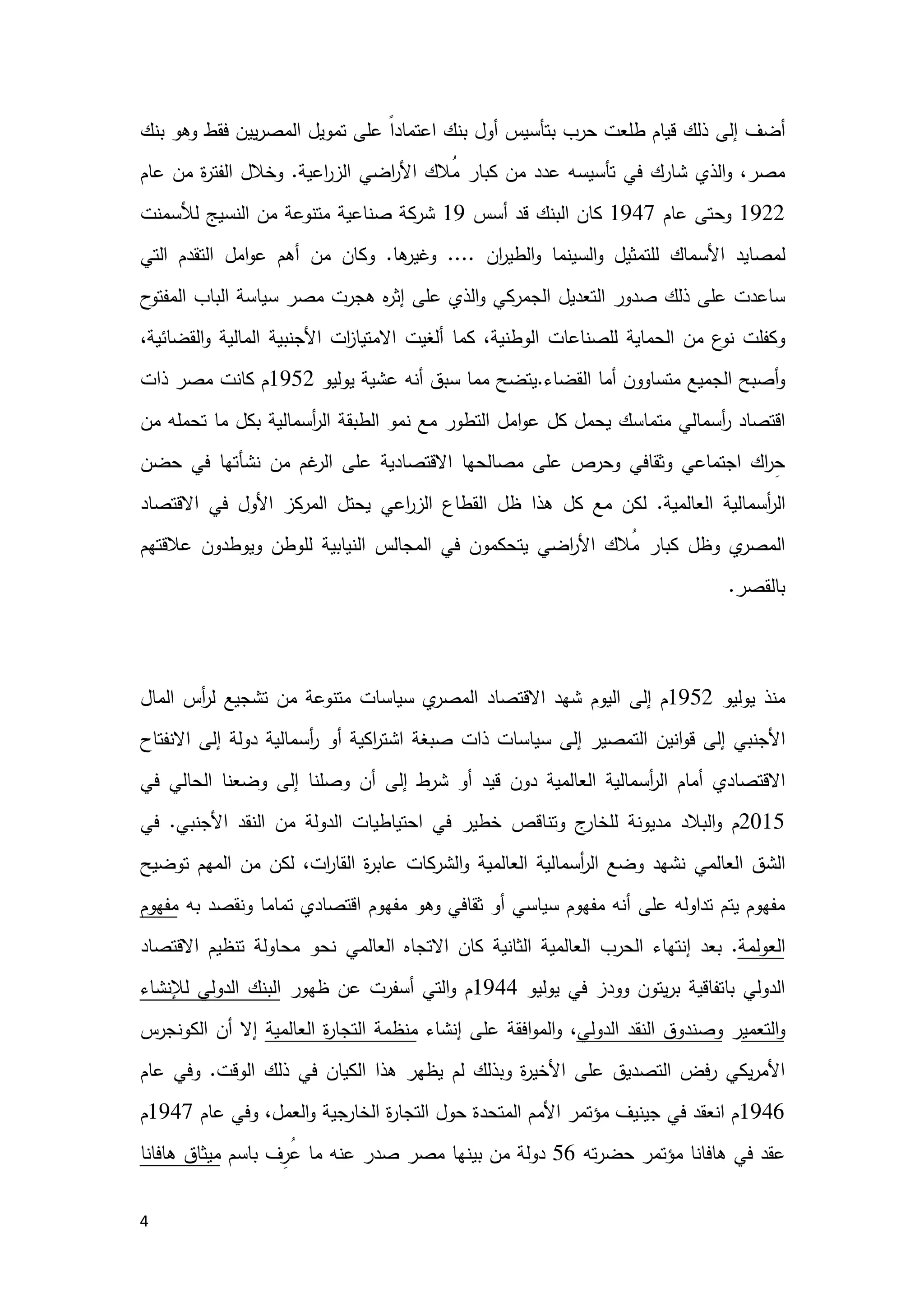4
‫إﻟﻰ‬ ‫أﺿف‬‫ﺑﻧك‬ ‫وﻫو‬ ‫ﻓﻘط‬ ‫ﯾﯾن‬‫ر‬‫اﻟﻣﺻ‬ ‫ﺗﻣوﯾل‬ ‫ﻋﻠﻰ‬ ً‫ا‬‫اﻋﺗﻣﺎد‬ ‫ﺑﻧك‬ ‫أول‬ ‫ﺑﺗﺄﺳﯾس‬ ‫ﺣرب‬ ‫طﻠﻌت‬ ‫ﻗﯾﺎم‬ ‫ذﻟك‬
‫اﻋﯾﺔ‬‫ر‬‫اﻟز‬ ‫اﺿﻲ‬‫ر‬‫اﻷ‬ ‫ُﻼك‬‫ﻣ‬ ‫ﻛﺑﺎر‬ ‫ﻣن‬ ‫ﻋدد‬ ‫ﺗﺄﺳﯾﺳﻪ‬ ‫ﻓﻲ‬ ‫ﺷﺎرك‬ ‫اﻟذي‬‫و‬ ،‫ﻣﺻر‬.‫ﻣن‬ ‫ة‬‫ر‬‫اﻟﻔﺗ‬ ‫وﺧﻼل‬‫ﻋﺎم‬
1922‫ﻋﺎم‬ ‫وﺣﺗﻰ‬1947‫ﻛﺎن‬‫اﻟﺑﻧك‬‫أﺳس‬ ‫ﻗد‬19‫ﻟﻸﺳﻣﻧت‬ ‫اﻟﻧﺳﯾﺞ‬ ‫ﻣن‬ ‫ﻣﺗﻧوﻋﺔ‬ ‫ﺻﻧﺎﻋﯾﺔ‬ ‫ﺷرﻛﺔ‬
‫ﻟ‬‫ان‬‫ر‬‫اﻟطﯾ‬‫و‬ ‫اﻟﺳﯾﻧﻣﺎ‬‫و‬ ‫ﻟﻠﺗﻣﺛﯾل‬ ‫اﻷﺳﻣﺎك‬ ‫ﻣﺻﺎﯾد‬....‫ﻫﺎ‬‫وﻏﯾر‬.‫اﻟﺗﻲ‬ ‫اﻟﺗﻘدم‬ ‫اﻣل‬‫و‬‫ﻋ‬ ‫أﻫم‬ ‫ﻣن‬ ‫وﻛﺎن‬
‫ح‬‫اﻟﻣﻔﺗو‬ ‫اﻟﺑﺎب‬ ‫ﺳﯾﺎﺳﺔ‬ ‫ﻣﺻر‬ ‫ﻫﺟرت‬ ‫ﻩ‬‫ر‬‫إﺛ‬ ‫ﻋﻠﻰ‬ ‫اﻟذي‬‫و‬ ‫اﻟﺟﻣرﻛﻲ‬ ‫اﻟﺗﻌدﯾل‬ ‫ﺻدور‬ ‫ذﻟك‬ ‫ﻋﻠﻰ‬ ‫ﺳﺎﻋدت‬
‫أﻟ‬ ‫ﻛﻣﺎ‬ ،‫اﻟوطﻧﯾﺔ‬ ‫ﻟﻠﺻﻧﺎﻋﺎت‬ ‫اﻟﺣﻣﺎﯾﺔ‬ ‫ﻣن‬ ‫ع‬‫ﻧو‬ ‫وﻛﻔﻠت‬‫ا‬ ‫ات‬‫ز‬‫اﻻﻣﺗﯾﺎ‬ ‫ﻐﯾت‬،‫اﻟﻘﺿﺎﺋﯾﺔ‬‫و‬ ‫اﻟﻣﺎﻟﯾﺔ‬ ‫ﻷﺟﻧﺑﯾﺔ‬
‫اﻟﻘﺿﺎء‬ ‫أﻣﺎ‬ ‫ﻣﺗﺳﺎوون‬ ‫اﻟﺟﻣﯾﻊ‬ ‫أﺻﺑﺢ‬‫و‬.‫ﺳﺑق‬ ‫ﻣﻣﺎ‬ ‫ﯾﺗﺿﺢ‬‫ﯾوﻟﯾو‬ ‫ﻋﺷﯾﺔ‬ ‫أﻧﻪ‬1952‫ذات‬ ‫ﻣﺻر‬ ‫ﻛﺎﻧت‬ ‫م‬
‫اﻣل‬‫و‬‫ﻋ‬ ‫ﻛل‬ ‫ﯾﺣﻣل‬ ‫ﻣﺗﻣﺎﺳك‬ ‫أﺳﻣﺎﻟﻲ‬‫ر‬ ‫اﻗﺗﺻﺎد‬‫أﺳﻣﺎﻟﯾﺔ‬‫ر‬‫اﻟ‬ ‫اﻟطﺑﻘﺔ‬ ‫ﻧﻣو‬ ‫ﻣﻊ‬ ‫اﻟﺗطور‬‫ﻣن‬ ‫ﺗﺣﻣﻠﻪ‬ ‫ﻣﺎ‬ ‫ﺑﻛل‬
‫اﻻﻗﺗﺻﺎدﯾﺔ‬ ‫ﻣﺻﺎﻟﺣﻬﺎ‬ ‫ﻋﻠﻰ‬ ‫وﺣرص‬ ‫وﺛﻘﺎﻓﻲ‬ ‫اﺟﺗﻣﺎﻋﻲ‬ ‫اك‬‫ر‬ِ‫ﺣ‬‫ﻋ‬‫ﺣﺿن‬ ‫ﻓﻲ‬ ‫ﻧﺷﺄﺗﻬﺎ‬ ‫ﻣن‬ ‫ﻏم‬‫اﻟر‬ ‫ﻠﻰ‬
‫اﻟﻌﺎﻟﻣﯾﺔ‬ ‫أﺳﻣﺎﻟﯾﺔ‬‫ر‬‫اﻟ‬.‫ﻟﻛن‬‫ﻫذا‬ ‫ﻛل‬ ‫ﻣﻊ‬‫ظل‬‫اﻋﻲ‬‫ر‬‫اﻟز‬ ‫اﻟﻘطﺎع‬‫اﻟﻣرﻛز‬ ‫ﯾﺣﺗل‬‫اﻷول‬‫اﻻﻗﺗﺻﺎد‬ ‫ﻓﻲ‬
‫ﻋﻼﻗﺗﻬم‬ ‫وﯾوطدون‬ ‫ﻟﻠوطن‬ ‫اﻟﻧﯾﺎﺑﯾﺔ‬ ‫اﻟﻣﺟﺎﻟس‬ ‫ﻓﻲ‬ ‫ﯾﺗﺣﻛﻣون‬ ‫اﺿﻲ‬‫ر‬‫اﻷ‬ ‫ُﻼك‬‫ﻣ‬ ‫ﻛﺑﺎر‬ ‫وظل‬ ‫ي‬‫اﻟﻣﺻر‬
‫ﺑﺎﻟﻘﺻر‬.
‫اﻟﻌﺎﻟﻤﻲ‬ ‫ﺑﺎﻻﻗﺘﺼﺎد‬ ‫ﻣﺼﺮ‬ ‫ﻋﻼﻗﺔ‬
‫ﯾوﻟﯾو‬ ‫ﻣﻧذ‬1952‫م‬‫إ‬‫اﻟﯾوم‬ ‫ﻟﻰ‬‫اﻟﻣﺎل‬ ‫أس‬‫ر‬‫ﻟ‬ ‫ﺗﺷﺟﯾﻊ‬ ‫ﻣن‬ ‫ﻣﺗﻧوﻋﺔ‬ ‫ﺳﯾﺎﺳﺎت‬ ‫ي‬‫اﻟﻣﺻر‬ ‫اﻻﻗﺗﺻﺎد‬ ‫ﺷﻬد‬
‫إﻟﻰ‬ ‫اﻟﺗﻣﺻﯾر‬ ‫اﻧﯾن‬‫و‬‫ﻗ‬ ‫إﻟﻰ‬ ‫اﻷﺟﻧﺑﻲ‬‫ﺳﯾﺎﺳﺎت‬‫ﺻﺑﻐﺔ‬ ‫ذات‬‫اﻻﻧﻔﺗﺎح‬ ‫إﻟﻰ‬ ‫دوﻟﺔ‬ ‫أﺳﻣﺎﻟﯾﺔ‬‫ر‬ ‫أو‬ ‫اﻛﯾﺔ‬‫ر‬‫اﺷﺗ‬
‫اﻻﻗﺗﺻﺎدي‬‫إﻟﻰ‬ ‫وﺻﻠﻧﺎ‬ ‫أن‬ ‫إﻟﻰ‬ ‫ﺷرط‬ ‫أو‬ ‫ﻗﯾد‬ ‫دون‬ ‫اﻟﻌﺎﻟﻣﯾﺔ‬ ‫أﺳﻣﺎﻟﯾﺔ‬‫ر‬‫اﻟ‬ ‫أﻣﺎم‬‫ﻓﻲ‬ ‫اﻟﺣﺎﻟﻲ‬ ‫وﺿﻌﻧﺎ‬
2015‫و‬ ‫م‬‫اﻟﺑﻼد‬‫ج‬‫ﻟﻠﺧﺎر‬ ‫ﻣدﯾوﻧﺔ‬‫وﺗﻧﺎﻗ‬‫اﻷﺟﻧﺑﻲ‬ ‫اﻟﻧﻘد‬ ‫ﻣن‬ ‫اﻟدوﻟﺔ‬ ‫اﺣﺗﯾﺎطﯾﺎت‬ ‫ﻓﻲ‬ ‫ﺧطﯾر‬ ‫ص‬.‫ﻓﻲ‬
‫ﻧﺷﻬد‬ ‫اﻟﻌﺎﻟﻣﻲ‬ ‫اﻟﺷق‬‫اﻟﻌﺎﻟﻣﯾ‬ ‫أﺳﻣﺎﻟﯾﺔ‬‫ر‬‫اﻟ‬ ‫وﺿﻊ‬‫ﺗوﺿﯾﺢ‬ ‫اﻟﻣﻬم‬ ‫ﻣن‬ ‫ﻟﻛن‬ ،‫ات‬‫ر‬‫اﻟﻘﺎ‬ ‫ة‬‫ر‬‫ﻋﺎﺑ‬ ‫اﻟﺷرﻛﺎت‬‫و‬ ‫ﺔ‬
‫ﺑﻪ‬ ‫وﻧﻘﺻد‬ ‫ﺗﻣﺎﻣﺎ‬ ‫اﻗﺗﺻﺎدي‬ ‫ﻣﻔﻬوم‬ ‫وﻫو‬ ‫ﺛﻘﺎﻓﻲ‬ ‫أو‬ ‫ﺳﯾﺎﺳﻲ‬ ‫ﻣﻔﻬوم‬ ‫أﻧﻪ‬ ‫ﻋﻠﻰ‬ ‫ﺗداوﻟﻪ‬ ‫ﯾﺗم‬ ‫ﻣﻔﻬوم‬‫ﻣﻔﻬوم‬
‫اﻟﻌوﻟﻣﺔ‬.‫اﻟﺛ‬ ‫اﻟﻌﺎﻟﻣﯾﺔ‬ ‫اﻟﺣرب‬ ‫إﻧﺗﻬﺎء‬ ‫ﺑﻌد‬‫اﻟﻌﺎﻟﻣﻲ‬ ‫اﻻﺗﺟﺎﻩ‬ ‫ﻛﺎن‬ ‫ﺎﻧﯾﺔ‬‫اﻻﻗﺗﺻﺎد‬ ‫ﺗﻧظﯾم‬ ‫ﻣﺣﺎوﻟﺔ‬ ‫ﻧﺣو‬
‫ﯾوﻟﯾو‬ ‫ﻓﻲ‬ ‫وودز‬ ‫ﯾﺗون‬‫ر‬‫ﺑ‬ ‫ﺑﺎﺗﻔﺎﻗﯾﺔ‬ ‫اﻟدوﻟﻲ‬1944‫م‬‫و‬‫ظﻬور‬ ‫ﻋن‬ ‫أﺳﻔرت‬ ‫اﻟﺗﻲ‬‫ﻟﻺﻧﺷ‬ ‫اﻟدوﻟﻲ‬ ‫اﻟﺑﻧك‬‫ﺎء‬
‫اﻟﺗﻌﻣﯾ‬‫و‬‫ر‬‫اﻟدوﻟﻲ‬ ‫اﻟﻧﻘد‬ ‫وﺻﻧدوق‬،‫إﻧﺷﺎء‬ ‫ﻋﻠﻰ‬ ‫اﻓﻘﺔ‬‫و‬‫اﻟﻣ‬‫و‬‫اﻟﻌﺎﻟﻣﯾﺔ‬ ‫ة‬‫ر‬‫اﻟﺗﺟﺎ‬ ‫ﻣﻧظﻣﺔ‬‫اﻟﻛوﻧﺟرس‬ ‫أن‬ ‫إﻻ‬
‫اﻟوﻗت‬ ‫ذﻟك‬ ‫ﻓﻲ‬ ‫اﻟﻛﯾﺎن‬ ‫ﻫذا‬ ‫ﯾظﻬر‬ ‫ﻟم‬ ‫وﺑذﻟك‬ ‫ة‬‫ر‬‫اﻷﺧﯾ‬ ‫ﻋﻠﻰ‬ ‫اﻟﺗﺻدﯾق‬ ‫ﻓض‬‫ر‬ ‫ﯾﻛﻲ‬‫ر‬‫اﻷﻣ‬.‫ﻋﺎم‬ ‫وﻓﻲ‬
1946‫ﻋﺎم‬ ‫وﻓﻲ‬ ،‫اﻟﻌﻣل‬‫و‬ ‫اﻟﺧﺎرﺟﯾﺔ‬ ‫ة‬‫ر‬‫اﻟﺗﺟﺎ‬ ‫ﺣول‬ ‫اﻟﻣﺗﺣدة‬ ‫اﻷﻣم‬ ‫ﻣؤﺗﻣر‬ ‫ﺟﯾﻧﯾف‬ ‫ﻓﻲ‬ ‫اﻧﻌﻘد‬ ‫م‬1947‫م‬
‫ﺗﻪ‬‫ر‬‫ﺣﺿ‬ ‫ﻣؤﺗﻣر‬ ‫ﻫﺎﻓﺎﻧﺎ‬ ‫ﻓﻲ‬ ‫ﻋﻘد‬56‫ﻣﺻر‬ ‫ﺑﯾﻧﻬﺎ‬ ‫ﻣن‬ ‫دوﻟﺔ‬‫ﺑﺎﺳم‬ ‫ِف‬‫ُر‬‫ﻋ‬ ‫ﻣﺎ‬ ‫ﻋﻧﻪ‬ ‫ﺻدر‬‫ﻣﯾﺛﺎق‬‫ﻫﺎﻓﺎﻧﺎ‬
 