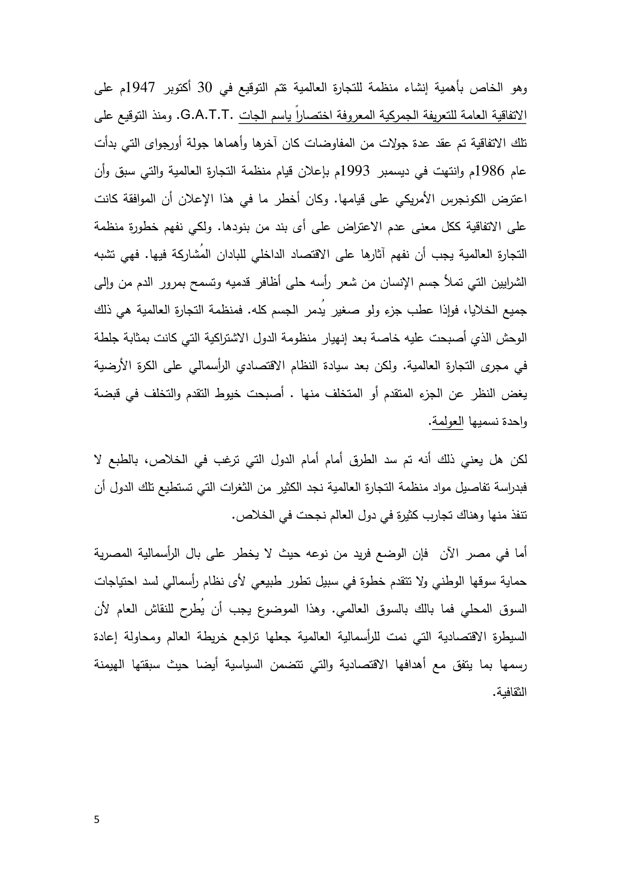5
‫ﻓﻲ‬ ‫اﻟﺗوﻗﯾﻊ‬ ‫ةﺗم‬ ‫اﻟﻌﺎﻟﻣﯾﺔ‬ ‫ة‬‫ر‬‫ﻟﻠﺗﺟﺎ‬ ‫ﻣﻧظﻣﺔ‬ ‫إﻧﺷﺎء‬ ‫ﺑﺄﻫﻣﯾﺔ‬ ‫اﻟﺧﺎص‬ ‫وﻫو‬30‫أﻛﺗوﺑر‬1947‫ﻋﻠﻰ‬ ‫م‬
‫اﻟﺟﺎت‬ ‫ﯾﺎﺳم‬ ً‫ا‬‫ر‬‫اﺧﺗﺻﺎ‬ ‫اﻟﻣﻌروﻓﺔ‬ ‫اﻟﺟﻣرﻛﯾﺔ‬ ‫ﯾﻔﺔ‬‫ر‬‫ﻟﻠﺗﻌ‬ ‫اﻟﻌﺎﻣﺔ‬ ‫اﻻﺗﻔﺎﻗﯾﺔ‬G.A.T.T..‫ﻋﻠﻰ‬ ‫اﻟﺗوﻗﯾﻊ‬ ‫وﻣﻧذ‬
‫اﻟ‬ ‫اى‬‫و‬‫ﺟ‬‫أور‬ ‫ﺟوﻟﺔ‬ ‫أﻫﻣﺎﻫﺎ‬‫و‬ ‫ﻫﺎ‬‫آﺧر‬ ‫ﻛﺎن‬ ‫اﻟﻣﻔﺎوﺿﺎت‬ ‫ﻣن‬ ‫ﻻت‬‫ﺟو‬ ‫ﻋدة‬ ‫ﻋﻘد‬ ‫ﺗم‬ ‫اﻻﺗﻔﺎﻗﯾﺔ‬ ‫ﺗﻠك‬‫ﺑدأت‬ ‫ﺗﻲ‬
‫ﻋﺎم‬1986‫دﯾﺳﻣﺑر‬ ‫ﻓﻲ‬ ‫اﻧﺗﻬت‬‫و‬ ‫م‬1993‫أن‬‫و‬ ‫ﺳﺑق‬ ‫اﻟﺗﻲ‬‫و‬ ‫اﻟﻌﺎﻟﻣﯾﺔ‬ ‫ة‬‫ر‬‫اﻟﺗﺟﺎ‬ ‫ﻣﻧظﻣﺔ‬ ‫ﻗﯾﺎم‬ ‫ﺑﺈﻋﻼن‬ ‫م‬
‫ﻗﯾﺎﻣﻬﺎ‬ ‫ﻋﻠﻰ‬ ‫ﯾﻛﻲ‬‫ر‬‫اﻷﻣ‬ ‫اﻟﻛوﻧﺟرس‬ ‫اﻋﺗرض‬.‫ﻛﺎﻧت‬ ‫اﻓﻘﺔ‬‫و‬‫اﻟﻣ‬ ‫أن‬ ‫اﻹﻋﻼن‬ ‫ﻫذا‬ ‫ﻓﻲ‬ ‫ﻣﺎ‬ ‫أﺧطر‬ ‫وﻛﺎن‬
‫ﺑﻧودﻫﺎ‬ ‫ﻣن‬ ‫ﺑﻧد‬ ‫أى‬ ‫ﻋﻠﻰ‬ ‫اض‬‫ر‬‫اﻻﻋﺗ‬ ‫ﻋدم‬ ‫ﻣﻌﻧﻰ‬ ‫ﻛﻛل‬ ‫اﻻﺗﻔﺎﻗﯾﺔ‬ ‫ﻋﻠﻰ‬.‫ﻣﻧظﻣﺔ‬ ‫ة‬‫ر‬‫ﺧطو‬ ‫ﻧﻔﻬم‬ ‫وﻟﻛﻲ‬
‫اﻟﺗﺟﺎ‬‫ُﺷﺎرﻛﺔ‬‫ﻣ‬‫اﻟ‬ ‫ﻟﻠﺑﺎدان‬ ‫اﻟداﺧﻠﻲ‬ ‫اﻻﻗﺗﺻﺎد‬ ‫ﻋﻠﻰ‬ ‫ﻫﺎ‬‫آﺛﺎر‬ ‫ﻧﻔﻬم‬ ‫أن‬ ‫ﯾﺟب‬ ‫اﻟﻌﺎﻟﻣﯾﺔ‬ ‫ة‬‫ر‬‫ﻓﯾﻬﺎ‬.‫ﺗﺷﺑﻪ‬ ‫ﻓﻬﻲ‬
‫ﻟﻰ‬ٕ‫ا‬‫و‬ ‫ﻣن‬ ‫اﻟدم‬ ‫ﺑﻣرور‬ ‫وﺗﺳﻣﺢ‬ ‫ﻗدﻣﯾﻪ‬ ‫أظﺎﻓر‬ ‫ﺣﻠﻰ‬ ‫أﺳﻪ‬‫ر‬ ‫ﺷﻌر‬ ‫ﻣن‬ ‫اﻹﻧﺳﺎن‬ ‫ﺟﺳم‬ ‫ﺗﻣﻸ‬ ‫اﻟﺗﻲ‬ ‫اﯾﯾن‬‫ر‬‫اﻟﺷ‬
‫ﻓ‬ ،‫اﻟﺧﻼﯾﺎ‬ ‫ﺟﻣﯾﻊ‬‫ُدﻣر‬‫ﯾ‬ ‫ﺻﻐﯾر‬ ‫وﻟو‬ ‫ء‬‫ﺟز‬ ‫ﻋطب‬ ‫ذا‬ٕ‫ا‬‫و‬‫ﻛﻠﻪ‬ ‫اﻟﺟﺳم‬.‫ﻓ‬‫ذﻟك‬ ‫ﻫﻲ‬ ‫اﻟﻌﺎﻟﻣﯾﺔ‬ ‫ة‬‫ر‬‫اﻟﺗﺟﺎ‬ ‫ﻣﻧظﻣﺔ‬
‫اﻟ‬‫ﺟﻠطﺔ‬ ‫ﺑﻣﺛﺎﺑﺔ‬ ‫ﻛﺎﻧت‬ ‫اﻟﺗﻲ‬ ‫اﻛﯾﺔ‬‫ر‬‫اﻻﺷﺗ‬ ‫اﻟدول‬ ‫ﻣﻧظوﻣﺔ‬ ‫إﻧﻬﯾﺎر‬ ‫ﺑﻌد‬ ‫ﺧﺎﺻﺔ‬ ‫ﻋﻠﯾﻪ‬ ‫أﺻﺑﺣت‬ ‫اﻟذي‬ ‫وﺣش‬
‫اﻟﻌﺎﻟﻣﯾﺔ‬ ‫ة‬‫ر‬‫اﻟﺗﺟﺎ‬ ‫ى‬‫ﻣﺟر‬ ‫ﻓﻲ‬.‫ﺳﯾ‬ ‫ﺑﻌد‬ ‫وﻟﻛن‬‫أ‬‫ر‬‫اﻟ‬ ‫اﻻﻗﺗﺻﺎدي‬ ‫اﻟﻧظﺎم‬ ‫ﺎدة‬‫اﻷرﺿﯾﺔ‬ ‫ة‬‫ر‬‫اﻟﻛ‬ ‫ﻋﻠﻰ‬ ‫ﺳﻣﺎﻟﻲ‬
‫ﻣﻧﻬﺎ‬ ‫اﻟﻣﺗﺧﻠف‬ ‫أو‬ ‫اﻟﻣﺗﻘدم‬ ‫ء‬‫اﻟﺟز‬ ‫ﻋن‬ ‫اﻟﻧظر‬ ‫ﯾﻐض‬.‫اﻟﺗﺧ‬‫و‬ ‫اﻟﺗﻘدم‬ ‫ﺧﯾوط‬ ‫أﺻﺑﺣت‬‫ﻗﺑﺿﺔ‬ ‫ﻓﻲ‬ ‫ﻠف‬
‫ﻧﺳﻣ‬ ‫اﺣدة‬‫و‬‫ﯾﻬﺎ‬‫اﻟﻌوﻟﻣﺔ‬.
‫ﻟﻛن‬‫اﻟ‬ ‫ﺳد‬ ‫ﺗم‬ ‫أﻧﻪ‬ ‫ذﻟك‬ ‫ﯾﻌﻧﻲ‬ ‫ﻫل‬‫اﻟﺧﻼص‬ ‫ﻓﻲ‬ ‫ﻏب‬‫ﺗر‬ ‫اﻟﺗﻲ‬ ‫اﻟدول‬ ‫أﻣﺎم‬ ‫أﻣﺎم‬ ‫طرق‬‫ﻻ‬ ‫ﺑﺎﻟطﺑﻊ‬ ،
‫أن‬ ‫اﻟدول‬ ‫ﺗﻠك‬ ‫ﺗﺳﺗطﯾﻊ‬ ‫اﻟﺗﻲ‬ ‫ات‬‫ر‬‫اﻟﺛﻐ‬ ‫ﻣن‬ ‫اﻟﻛﺛﯾر‬ ‫ﻧﺟد‬ ‫اﻟﻌﺎﻟﻣﯾﺔ‬ ‫ة‬‫ر‬‫اﻟﺗﺟﺎ‬ ‫ﻣﻧظﻣﺔ‬ ‫اد‬‫و‬‫ﻣ‬ ‫ﺗﻔﺎﺻﯾل‬ ‫اﺳﺔ‬‫ر‬‫ﻓﺑد‬
‫اﻟﻌﺎﻟم‬ ‫دول‬ ‫ﻓﻲ‬ ‫ة‬‫ر‬‫ﻛﺛﯾ‬ ‫ﺗﺟﺎرب‬ ‫وﻫﻧﺎك‬ ‫ﻣﻧﻬﺎ‬ ‫ﺗﻧﻔذ‬‫اﻟﺧﻼص‬ ‫ﻓﻲ‬ ‫ﻧﺟﺣت‬.
‫ﻣﺻر‬ ‫ﻓﻲ‬ ‫أﻣﺎ‬‫اﻵن‬‫ﯾد‬‫ر‬‫ﻓ‬ ‫اﻟوﺿﻊ‬ ‫ﻓﺈن‬‫ﺑﺎل‬ ‫ﻋﻠﻰ‬ ‫ﯾﺧطر‬ ‫ﻻ‬ ‫ﺣﯾث‬ ‫ﻧوﻋﻪ‬ ‫ﻣن‬‫ا‬‫ﻟ‬‫ﯾﺔ‬‫ر‬‫اﻟﻣﺻ‬ ‫أﺳﻣﺎﻟﯾﺔ‬‫ر‬
‫طﺑﯾﻌﻲ‬ ‫ﺗطور‬ ‫ﺳﺑﯾل‬ ‫ﻓﻲ‬ ‫ﺧطوة‬ ‫ﺗﺗﻘدم‬ ‫ﻻ‬‫و‬ ‫اﻟوطﻧﻲ‬ ‫ﺳوﻗﻬﺎ‬ ‫ﺣﻣﺎﯾﺔ‬‫أﺳﻣﺎﻟﻲ‬‫ر‬ ‫ﻧظﺎم‬ ‫ﻷى‬‫اﺣﺗﯾﺎﺟﺎت‬ ‫ﻟﺳد‬
‫اﻟﻌﺎﻟﻣﻲ‬ ‫ﺑﺎﻟﺳوق‬ ‫ﺑﺎﻟك‬ ‫ﻓﻣﺎ‬ ‫اﻟﻣﺣﻠﻲ‬ ‫اﻟﺳوق‬.‫وﻫذا‬‫اﻟ‬‫ﻷن‬ ‫اﻟﻌﺎم‬ ‫ﻟﻠﻧﻘﺎش‬ ‫ح‬‫ُطر‬‫ﯾ‬ ‫أن‬ ‫ﯾﺟب‬ ‫ع‬‫ﻣوﺿو‬
‫اﻟﺗﻲ‬ ‫اﻻﻗﺗﺻﺎدﯾﺔ‬ ‫ة‬‫ر‬‫اﻟﺳﯾط‬‫إﻋﺎدة‬ ‫وﻣﺣﺎوﻟﺔ‬ ‫اﻟﻌﺎﻟم‬ ‫ﯾطﺔ‬‫ر‬‫ﺧ‬ ‫اﺟﻊ‬‫ر‬‫ﺗ‬ ‫ﺟﻌﻠﻬﺎ‬ ‫اﻟﻌﺎﻟﻣﯾﺔ‬ ‫أﺳﻣﺎﻟﯾﺔ‬‫ر‬‫ﻟﻠ‬ ‫ﻧﻣت‬
‫اﻟﻬﯾﻣﻧﺔ‬ ‫ﺳﺑﻘﺗﻬﺎ‬ ‫ﺣﯾث‬ ‫أﯾﺿﺎ‬ ‫اﻟﺳﯾﺎﺳﯾﺔ‬ ‫ﺗﺗﺿﻣن‬ ‫اﻟﺗﻲ‬‫و‬ ‫اﻻﻗﺗﺻﺎدﯾﺔ‬ ‫أﻫداﻓﻬﺎ‬ ‫ﻣﻊ‬ ‫ﯾﺗﻔق‬ ‫ﺑﻣﺎ‬ ‫رﺳﻣﻬﺎ‬
‫اﻟﺛﻘﺎﻓﯾﺔ‬.
 