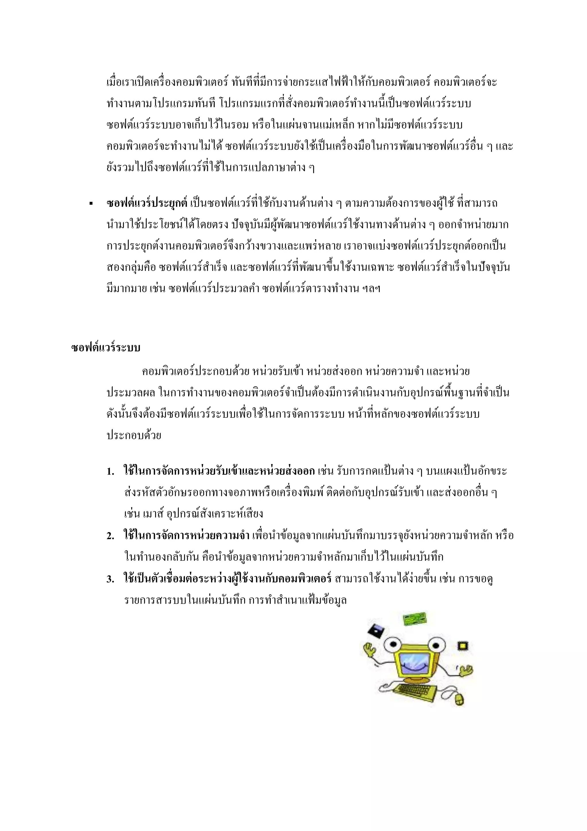 เมื่อเราเปิดเครื่องคอมพิวเตอร์ ทันทีที่มีการจ่ายกระแสไฟฟ้าให้กับคอมพิวเตอร์ คอมพิวเตอร์จะ
ทางานตามโปรแกรมทันที โปรแกรมแรกที่สั่งคอมพิวเตอร์ทางานนี้เป็นซอฟต์แวร์ระบบ
ซอฟต์แวร์ระบบอาจเก็บไว้ในรอม หรือในแผ่นจานแม่เหล็ก หากไม่มีซอฟต์แวร์ระบบ
คอมพิวเตอร์จะทางานไม่ได้ ซอฟต์แวร์ระบบยังใช้เป็นเครื่องมือในการพัฒนาซอฟต์แวร์อื่น ๆ และ
ยังรวมไปถึงซอฟต์แวร์ที่ใช้ในการแปลภาษาต่าง ๆ
 ซอฟต์แวร์ประยุกต์ เป็นซอฟต์แวร์ที่ใช้กับงานด้านต่าง ๆ ตามความต้องการของผู้ใช้ ที่สามารถ
นามาใช้ประโยชน์ได้โดยตรง ปัจจุบันมีผู้พัฒนาซอฟต์แวร์ใช้งานทางด้านต่าง ๆ ออกจาหน่ายมาก
การประยุกต์งานคอมพิวเตอร์จึงกว้างขวางและแพร่หลาย เราอาจแบ่งซอฟต์แวร์ประยุกต์ออกเป็น
สองกลุ่มคือ ซอฟต์แวร์สาเร็จ และซอฟต์แวร์ที่พัฒนาขึ้นใช้งานเฉพาะ ซอฟต์แวร์สาเร็จในปัจจุบัน
มีมากมาย เช่น ซอฟต์แวร์ประมวลคา ซอฟต์แวร์ตารางทางาน ฯลฯ
ซอฟต์แวร์ระบบ
คอมพิวเตอร์ประกอบด้วย หน่วยรับเข้า หน่วยส่งออก หน่วยความจา และหน่วย
ประมวลผล ในการทางานของคอมพิวเตอร์จาเป็นต้องมีการดาเนินงานกับอุปกรณ์พื้นฐานที่จาเป็น
ดังนั้นจึงต้องมีซอฟต์แวร์ระบบเพื่อใช้ในการจัดการระบบ หน้าที่หลักของซอฟต์แวร์ระบบ
ประกอบด้วย
1. ใช้ในการจัดการหน่วยรับเข้าและหน่วยส่งออก เช่น รับการกดแป้ นต่าง ๆ บนแผงแป้ นอักขระ
ส่งรหัสตัวอักษรออกทางจอภาพหรือเครื่องพิมพ์ ติดต่อกับอุปกรณ์รับเข้า และส่งออกอื่น ๆ
เช่น เมาส์ อุปกรณ์สังเคราะห์เสียง
2. ใช้ในการจัดการหน่วยความจา เพื่อนาข้อมูลจากแผ่นบันทึกมาบรรจุยังหน่วยความจาหลัก หรือ
ในทานองกลับกัน คือนาข้อมูลจากหน่วยความจาหลักมาเก็บไว้ในแผ่นบันทึก
3. ใช้เป็นตัวเชื่อมต่อระหว่างผู้ใช้งานกับคอมพิวเตอร์ สามารถใช้งานได้ง่ายขึ้น เช่น การขอดู
รายการสารบบในแผ่นบันทึก การทาสาเนาแฟ้มข้อมูล
 
