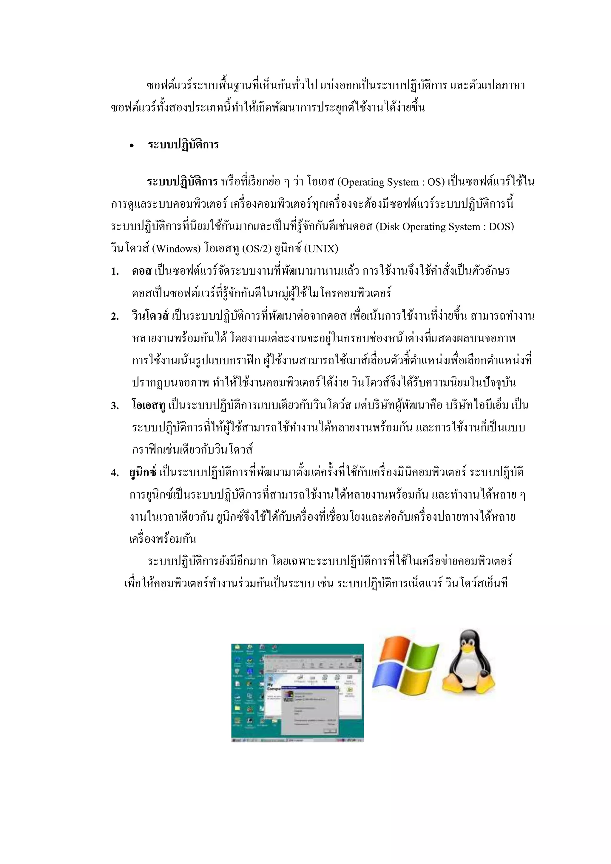 ซอฟต์แวร์ระบบพื้นฐานที่เห็นกันทั่วไป แบ่งออกเป็นระบบปฏิบัติการ และตัวแปลภาษา
ซอฟต์แวร์ทั้งสองประเภทนี้ทาให้เกิดพัฒนาการประยุกต์ใช้งานได้ง่ายขึ้น
 ระบบปฏิบัติการ
ระบบปฏิบัติการ หรือที่เรียกย่อ ๆ ว่า โอเอส (Operating System : OS) เป็นซอฟต์แวร์ใช้ใน
การดูแลระบบคอมพิวเตอร์ เครื่องคอมพิวเตอร์ทุกเครื่องจะต้องมีซอฟต์แวร์ระบบปฏิบัติการนี้
ระบบปฏิบัติการที่นิยมใช้กันมากและเป็นที่รู้จักกันดีเช่นดอส (Disk Operating System : DOS)
วินโดวส์ (Windows) โอเอสทู (OS/2) ยูนิกซ์ (UNIX)
1. ดอส เป็นซอฟต์แวร์จัดระบบงานที่พัฒนามานานแล้ว การใช้งานจึงใช้คาสั่งเป็นตัวอักษร
ดอสเป็นซอฟต์แวร์ที่รู้จักกันดีในหมู่ผู้ใช้ไมโครคอมพิวเตอร์
2. วินโดวส์ เป็นระบบปฏิบัติการที่พัฒนาต่อจากดอส เพื่อเน้นการใช้งานที่ง่ายขึ้น สามารถทางาน
หลายงานพร้อมกันได้ โดยงานแต่ละงานจะอยู่ในกรอบช่องหน้าต่างที่แสดงผลบนจอภาพ
การใช้งานเน้นรูปแบบกราฟิก ผู้ใช้งานสามารถใช้เมาส์เลื่อนตัวชี้ตาแหน่งเพื่อเลือกตาแหน่งที่
ปรากฏบนจอภาพ ทาให้ใช้งานคอมพิวเตอร์ได้ง่าย วินโดวส์จึงได้รับความนิยมในปัจจุบัน
3. โอเอสทู เป็นระบบปฏิบัติการแบบเดียวกับวินโดว์ส แต่บริษัทผู้พัฒนาคือ บริษัทไอบีเอ็ม เป็น
ระบบปฏิบัติการที่ให้ผู้ใช้สามารถใช้ทางานได้หลายงานพร้อมกัน และการใช้งานก็เป็นแบบ
กราฟิกเช่นเดียวกับวินโดวส์
4. ยูนิกซ์ เป็นระบบปฏิบัติการที่พัฒนามาตั้งแต่ครั้งที่ใช้กับเครื่องมินิคอมพิวเตอร์ ระบบปฎิบัติ
การยูนิกซ์เป็นระบบปฏิบัติการที่สามารถใช้งานได้หลายงานพร้อมกัน และทางานได้หลาย ๆ
งานในเวลาเดียวกัน ยูนิกซ์จึงใช้ได้กับเครื่องที่เชื่อมโยงและต่อกับเครื่องปลายทางได้หลาย
เครื่องพร้อมกัน
ระบบปฏิบัติการยังมีอีกมาก โดยเฉพาะระบบปฏิบัติการที่ใช้ในเครือข่ายคอมพิวเตอร์
เพื่อให้คอมพิวเตอร์ทางานร่วมกันเป็นระบบ เช่น ระบบปฏิบัติการเน็ตแวร์ วินโดว์สเอ็นที
 