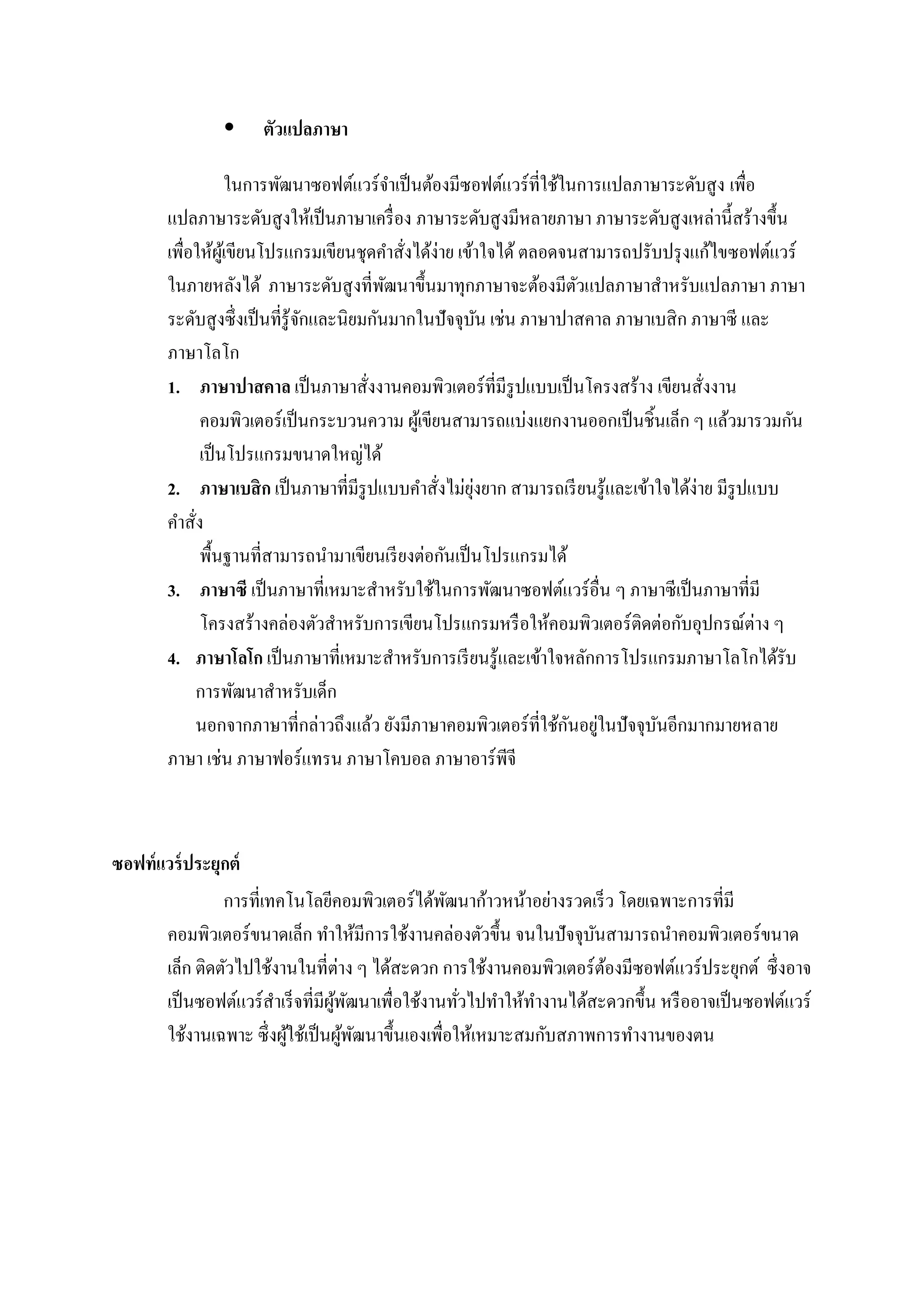  ตัวแปลภาษา
ในการพัฒนาซอฟต์แวร์จาเป็นต้องมีซอฟต์แวร์ที่ใช้ในการแปลภาษาระดับสูง เพื่อ
แปลภาษาระดับสูงให้เป็นภาษาเครื่อง ภาษาระดับสูงมีหลายภาษา ภาษาระดับสูงเหล่านี้สร้างขึ้น
เพื่อให้ผู้เขียนโปรแกรมเขียนชุดคาสั่งได้ง่าย เข้าใจได้ ตลอดจนสามารถปรับปรุงแก้ไขซอฟต์แวร์
ในภายหลังได้ ภาษาระดับสูงที่พัฒนาขึ้นมาทุกภาษาจะต้องมีตัวแปลภาษาสาหรับแปลภาษา ภาษา
ระดับสูงซึ่งเป็นที่รู้จักและนิยมกันมากในปัจจุบัน เช่น ภาษาปาสคาล ภาษาเบสิก ภาษาซี และ
ภาษาโลโก
1. ภาษาปาสคาล เป็นภาษาสั่งงานคอมพิวเตอร์ที่มีรูปแบบเป็นโครงสร้าง เขียนสั่งงาน
คอมพิวเตอร์เป็นกระบวนความ ผู้เขียนสามารถแบ่งแยกงานออกเป็นชิ้นเล็ก ๆ แล้วมารวมกัน
เป็นโปรแกรมขนาดใหญ่ได้
2. ภาษาเบสิก เป็นภาษาที่มีรูปแบบคาสั่งไม่ยุ่งยาก สามารถเรียนรู้และเข้าใจได้ง่าย มีรูปแบบ
คาสั่ง
พื้นฐานที่สามารถนามาเขียนเรียงต่อกันเป็นโปรแกรมได้
3. ภาษาซี เป็นภาษาที่เหมาะสาหรับใช้ในการพัฒนาซอฟต์แวร์อื่น ๆ ภาษาซีเป็นภาษาที่มี
โครงสร้างคล่องตัวสาหรับการเขียนโปรแกรมหรือให้คอมพิวเตอร์ติดต่อกับอุปกรณ์ต่าง ๆ
4. ภาษาโลโก เป็นภาษาที่เหมาะสาหรับการเรียนรู้และเข้าใจหลักการโปรแกรมภาษาโลโกได้รับ
การพัฒนาสาหรับเด็ก
นอกจากภาษาที่กล่าวถึงแล้ว ยังมีภาษาคอมพิวเตอร์ที่ใช้กันอยู่ในปัจจุบันอีกมากมายหลาย
ภาษา เช่น ภาษาฟอร์แทรน ภาษาโคบอล ภาษาอาร์พีจี
ซอฟท์แวร์ประยุกต์
การที่เทคโนโลยีคอมพิวเตอร์ได้พัฒนาก้าวหน้าอย่างรวดเร็ว โดยเฉพาะการที่มี
คอมพิวเตอร์ขนาดเล็ก ทาให้มีการใช้งานคล่องตัวขึ้น จนในปัจจุบันสามารถนาคอมพิวเตอร์ขนาด
เล็ก ติดตัวไปใช้งานในที่ต่าง ๆ ได้สะดวก การใช้งานคอมพิวเตอร์ต้องมีซอฟต์แวร์ประยุกต์ ซึ่งอาจ
เป็นซอฟต์แวร์สาเร็จที่มีผู้พัฒนาเพื่อใช้งานทั่วไปทาให้ทางานได้สะดวกขึ้น หรืออาจเป็นซอฟต์แวร์
ใช้งานเฉพาะ ซึ่งผู้ใช้เป็นผู้พัฒนาขึ้นเองเพื่อให้เหมาะสมกับสภาพการทางานของตน
 
