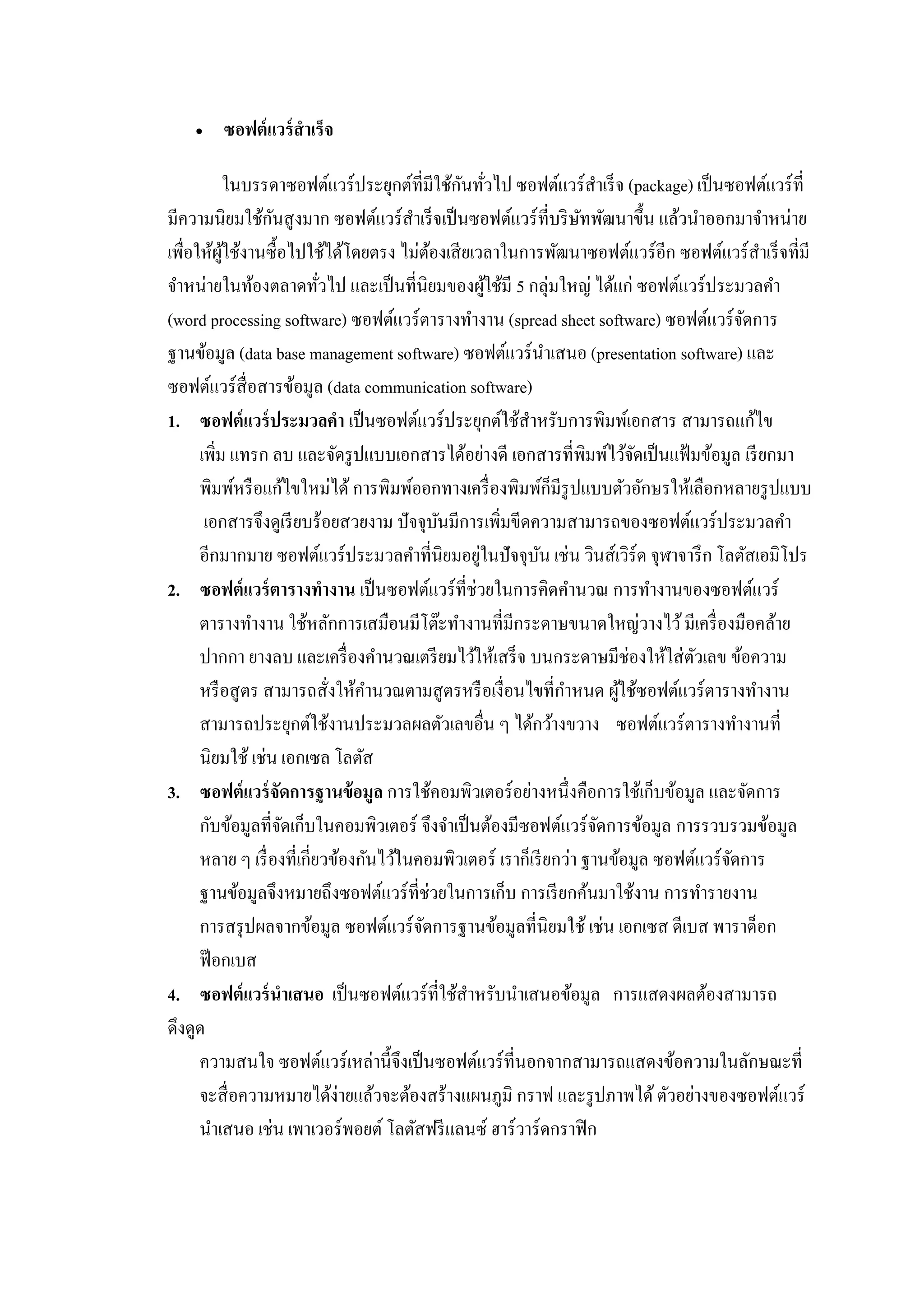  ซอฟต์แวร์สาเร็จ
ในบรรดาซอฟต์แวร์ประยุกต์ที่มีใช้กันทั่วไป ซอฟต์แวร์สาเร็จ (package) เป็นซอฟต์แวร์ที่
มีความนิยมใช้กันสูงมาก ซอฟต์แวร์สาเร็จเป็นซอฟต์แวร์ที่บริษัทพัฒนาขึ้น แล้วนาออกมาจาหน่าย
เพื่อให้ผู้ใช้งานซื้อไปใช้ได้โดยตรง ไม่ต้องเสียเวลาในการพัฒนาซอฟต์แวร์อีก ซอฟต์แวร์สาเร็จที่มี
จาหน่ายในท้องตลาดทั่วไป และเป็นที่นิยมของผู้ใช้มี 5 กลุ่มใหญ่ ได้แก่ ซอฟต์แวร์ประมวลคา
(word processing software) ซอฟต์แวร์ตารางทางาน (spread sheet software) ซอฟต์แวร์จัดการ
ฐานข้อมูล (data base management software) ซอฟต์แวร์นาเสนอ (presentation software) และ
ซอฟต์แวร์สื่อสารข้อมูล (data communication software)
1. ซอฟต์แวร์ประมวลคา เป็นซอฟต์แวร์ประยุกต์ใช้สาหรับการพิมพ์เอกสาร สามารถแก้ไข
เพิ่ม แทรก ลบ และจัดรูปแบบเอกสารได้อย่างดี เอกสารที่พิมพ์ไว้จัดเป็นแฟ้มข้อมูล เรียกมา
พิมพ์หรือแก้ไขใหม่ได้ การพิมพ์ออกทางเครื่องพิมพ์ก็มีรูปแบบตัวอักษรให้เลือกหลายรูปแบบ
เอกสารจึงดูเรียบร้อยสวยงาม ปัจจุบันมีการเพิ่มขีดความสามารถของซอฟต์แวร์ประมวลคา
อีกมากมาย ซอฟต์แวร์ประมวลคาที่นิยมอยู่ในปัจจุบัน เช่น วินส์เวิร์ด จุฬาจารึก โลตัสเอมิโปร
2. ซอฟต์แวร์ตารางทางาน เป็นซอฟต์แวร์ที่ช่วยในการคิดคานวณ การทางานของซอฟต์แวร์
ตารางทางาน ใช้หลักการเสมือนมีโต๊ะทางานที่มีกระดาษขนาดใหญ่วางไว้มีเครื่องมือคล้าย
ปากกา ยางลบ และเครื่องคานวณเตรียมไว้ให้เสร็จ บนกระดาษมีช่องให้ใส่ตัวเลข ข้อความ
หรือสูตร สามารถสั่งให้คานวณตามสูตรหรือเงื่อนไขที่กาหนด ผู้ใช้ซอฟต์แวร์ตารางทางาน
สามารถประยุกต์ใช้งานประมวลผลตัวเลขอื่น ๆ ได้กว้างขวาง ซอฟต์แวร์ตารางทางานที่
นิยมใช้ เช่น เอกเซล โลตัส
3. ซอฟต์แวร์จัดการฐานข้อมูล การใช้คอมพิวเตอร์อย่างหนึ่งคือการใช้เก็บข้อมูล และจัดการ
กับข้อมูลที่จัดเก็บในคอมพิวเตอร์ จึงจาเป็นต้องมีซอฟต์แวร์จัดการข้อมูล การรวบรวมข้อมูล
หลาย ๆ เรื่องที่เกี่ยวข้องกันไว้ในคอมพิวเตอร์ เราก็เรียกว่า ฐานข้อมูล ซอฟต์แวร์จัดการ
ฐานข้อมูลจึงหมายถึงซอฟต์แวร์ที่ช่วยในการเก็บ การเรียกค้นมาใช้งาน การทารายงาน
การสรุปผลจากข้อมูล ซอฟต์แวร์จัดการฐานข้อมูลที่นิยมใช้ เช่น เอกเซส ดีเบส พาราด็อก
ฟ๊อกเบส
4. ซอฟต์แวร์นาเสนอ เป็นซอฟต์แวร์ที่ใช้สาหรับนาเสนอข้อมูล การแสดงผลต้องสามารถ
ดึงดูด
ความสนใจ ซอฟต์แวร์เหล่านี้จึงเป็นซอฟต์แวร์ที่นอกจากสามารถแสดงข้อความในลักษณะที่
จะสื่อความหมายได้ง่ายแล้วจะต้องสร้างแผนภูมิ กราฟ และรูปภาพได้ตัวอย่างของซอฟต์แวร์
นาเสนอ เช่น เพาเวอร์พอยต์ โลตัสฟรีแลนซ์ ฮาร์วาร์ดกราฟิก
 